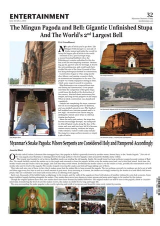 June 26-July 2, 2014
Myanmar Business Today
mmbiztoday.com
32ENTERTAINMENT
nd
Eric Grundhauser
N
ice pile of bricks you’ve got here. The
Mingun Pahtodawgyi is a nice pile of
bricks indeed and holds the record for
being the biggest pile of bricks in the world.
Intended to be a 500 foot high stupa,
a mound housing Buddhist relics, the
but is still an awe-inspiring structure. Measur-
ing 450 by 450 feet and 172 feet high, it dwarfs
the surrounding area, and would easily have
rivalled the size of the Great Pyramid of Giza
Construction began in 1790, using mostly
slave labour, and causing a massive drain
on resources and manpower in the area. The
project was widely unpopular during its time,
which some suspect caused its cessation.
King Bodawpaya was a superstitious man
and during the construction, it was proph-
esied that the completion of the great stupa
would cause his death or the destruction of
the country. Worried about maintaining his
empire, the king slowed progress on the stupa.
When he died, construction was abandoned
completely.
Despite not completing the stupa, construc-
bell weighed over 200,000 pounds and is 12
feet high. The massive bell can be rung by
striking the outside since it has no internal
ringing mechanism.
Since the early 19th century, the stupa has
become increasingly decrepit. An earthquake
in 1839 left giant cracks along the face of the
stupa, and wear and tear have led it to become
almost natural looking. Without the bright
white entrance, visitors could easily mistake
the stupa for a large earthen mound, or simply
a pile of bricks.
Annetta Black
Othe-way pagoda near Mandalay is distinguished by the large pythons who live happily coiled around the Buddha statue within.
The temple was founded in 1974 when a Buddhist monk was tending the old pagoda. Inside, the monk found two large pythons wrapped around a statue of Bud-
dha. The monk dutifully carried the snakes out to the jungle and returned to clean the pagoda. Within a day the snakes were back, and a third had joined. Each time, the
monks would carry the snakes out to the jungle, and each time they would return. Eventually the monks came to see the snakes as holy, possibly the reincarnated souls of
monks who used to tend to the pagoda. The monks stopped removing the snakes and instead began taking care of them.
They take such nice care of them, in fact, that it makes sense that the snakes like to hang around the pagoda. The two pythons currently in residence are fed a pot of milk
Each year, thousands of the faithful make a pilgrimage to the temple, and the walls of the pagoda are lined with photos of families visiting the semi-holy serpents. Some
depict toddlers happily bathing alongside the snakes. They snakes have never been known to injure anyone and seem quite happy to be touched by the visitors.
Though the original pythons have died, new snakes have since been donated by faithful followers. The original snakes can still be seen in the pagoda, albeit in a taxider-
mied state. Considering the level of care the snakes receive, the snakes no doubt lived a long and happy life.
The area surrounding the snake pagoda is also worth exploring and is full of overgrown and beautiful ruins rarely visited by tourists.
Traveladventure.com
Travelpod.comFlickr/pyjama
The Mingun Bell.
Flickr/antwerpenR
The stupa entrance.
The Settawya Pagoda with the stupa in the background.
The massive stupa, cracked from earthquakes.
Flickr/pyjamaFlickr/pyjamaFlickr/pyjama
 