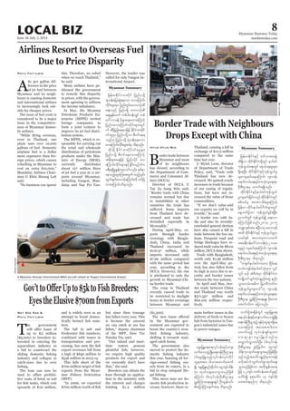 June 26-July 2, 2014
Myanmar Business Today
mmbiztoday.com
LOCAL BIZ 8
Myanmar Summary
A
$1 per gallon dif-
ference in the price
of jet fuel between
Myanmar and its neigh-
bours is causing domestic
and international airlines
to increasingly look out-
side for cheaper prices.
The issue of fuel costs is
considered to be a major
issue in the competitive-
ness of Myanmar domes-
tic airlines.
even to Thailand, one
plane uses over 10,000
gallons of fuel. Domestic
airplane fuel is a dollar
more expensive than for-
eign prices, which causes
refuelling in Myanmar to
Mandalay Airlines Chair-
said.
Phyu Thit Lwin this. Therefore, we refuel
he said.
Many airlines have pe-
titioned the government
to remedy this disparity
in prices, with the govern-
ment agreeing to address
the income imbalance.
In May, the Myanma
Petroleum Products En-
terprise (MPPE) invited
foreign companies to
form a joint venture to
improve its jet fuel distri-
bution system.
The MPPE, which is re-
sponsible for carrying out
the retail and wholesale
distribution of petroleum
products under the Min-
istry of Energy (MOE),
currently distributes
about 127 million litres
of jet fuel a year at 11 air-
ports around Myanmar,
-
dalay and Nay Pyi Taw.
-
ternational Airport.
Myanmar Summary
B
ordertradebetween
Myanmar and most
of its neighbours
has slowed, according to
the Department of Com-
merce and Consumer Af-
fairs (DCCA).
Director of DCCA U
Tay Za Aung Win said,
remains normal but due
to instabilities in other
countries the trade has
from Thailand have de-
creased and trade has
dwindled especially in
During April-May, ex-
ports through border
crossings with Bangla-
desh, China, India and
Thailand increased by
$116.97 million, while
imports increased only
$7.66 million compared
with the same period last
year, according to the
is attributed to only the
growth in Myanmar-Chi-
na border trade.
The coup in Thailand
recently caused trade to
be restricted to daylight
hours at border crossings
between Myanmar and
Htun Htun Min Thailand, causing a fall in
exchange of $12.9 million
compared to the same
time last year.
of Department of Trade
Thailand has now de-
creased. We gained yearly
increases in trade because
of our easing of regula-
tions, but have not in-
creased the value of those
commodities.
our exports we will be in
A border row with In-
dia and also its recently-
concluded general election
have also caused a fall in
trade between the two na-
tions. Frequent road and
bridge blockages have re-
duced trade value by $8.02
million, DCCA data shows.
Trade with Bangladesh,
worth only $1.96 million
over the April-May pe-
riod, has also fallen from
its high in 2012 due to se-
curity and border issues
between the two nations.
In April and May, bor-
der trade between China
and Thailand was worth
$571.557 million and
$69.109 million respec-
tively.
Myanmar Summary
T
he government
up to K5 million
($5,000) to breeders in-
terested in entering the
aquaculture industry in
a bid to counteract the
industry and collapse in
catch-sizes due to over
The loan can now be
-
tive costs of brick or soil
upwards of K10 million,
May Soe San &
Phyu Thit Lwin
and is widely seen as an
attempt to boost domes-
-
bers.
The fall in salt and
combined with issues in
transportation and pro-
export revenues fall from
a high of $650 million to
$536 million in 2013-14.
This falls short of the
exports from the Myan-
mar Fishery Federation
(MFF).
but since then tonnage
has fallen every year. This
is because the amount
we can catch at sea has
of the MFF, Daw Toe
Nandar Tin, said.
-
time waters possess
we require high quality
products for export and
we currently don’t have
Breeders can obtain the
loan through an applica-
tion to the ministry with
the interest and charges
totaling K1.3 million
($1,300).
by the Myanmar gov-
ernment are expected to
boost the country’s trou-
shifting it towards man-
aged catch farms.
The government also
moved to protect the do-
this year, banning all for-
-
sels from its waters, in a
bid to stop rampant ille-
This move may see do-
-
crease; however, there re-
main further issues in the
delivery of fresh or frozen
-
gon’s industrial zones due
to power outages.
WaiLinnKyaw
A Myanmar Airways International (MAI) aircraft refuels at Yangon International Airport.
SherpaHossainy
 