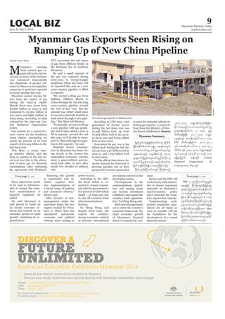 June 26-July 2, 2014
Myanmar Business Today
mmbiztoday.com
LOCAL BIZ 9
Myanmar Summary
Aung Hla Tun
M
yanmar’s earnings
from natural gas ex-
-
cal year as more of the resource
was consumed domestically
but shipments of greater vol-
umes to China as a new pipeline
comes up to speed are expected
to boost earnings this year.
Myanmar earned $3.299 bil-
lion from the export of gas
during the 2013-14 (April/
$3.666 billion in 2012-13 and
compared to $3.502 billion in
2011-2012 and $580 million in
2003-2004, according to data
released by the state-run Cen-
tral Statistical Organisation
(CSO).
Gas exports are a crucial rev-
enue source for the Southeast
Asian nation, accounting for
nearly 30 percent of its total
exports of $11.204 billion in the
Win Maw, a senior ener-
-
cal year was due to the alloca-
tion of more gas for domestic
consumption after redrawing
the agreement with Thailand’s
PTT, previously the sole buyer
the Mottama Sea in southern
Myanmar.
the gas was exported during
2013-2014 to energy-hungry
neighbour China but more will
be exported this year as a new
to capacity.
China through the 793 km-long
cross-country pipeline around
the end of last year, but the
amount was rather small since
it was not technically feasible to
send much through a new pipe-
a new pipeline with gas gradu-
ally and it takes about a year to
this year, we’ll be able to trans-
port to China through the pipe-
Domestic power consump-
tion in Myanmar has been ris-
ing steeply as the country has
undertaken economic reforms
since a quasi-military govern-
rule.
According to CSO data, total
generation of electric power
13.048 billion kwh, up from
10.964 billion kwh in the 2012-
kwh in 2011-2012.
Generation by gas was 2.794
-
cal, up from 2.377 billion kwh in
2012-13 and 1.763 billion kwh
in 2011-2012.
-
mestic demand for electricity is
growing speedily, but we have
prepared to increase generation
Close supervision needs
to be paid to infrastruc-
ture to ensure the coun-
try’s modernisation is
properly regulated, he
added.
well placed to build on
its recent economic re-
forms and embark on an
extended period of rapid
growth, emulating its re-
gional peers.
is sustainable and in-
clusive requires deci-
sive implementation of
a broad range of policies
Davies said.
After decades of mis-
management under the
repressive junta, the new
regime headed by Presi-
dent U Thein Sein has
introduced nationwide
economic and political
reforms since coming to
power in 2011.
According to the IMF,
-
pected to remain consist-
ent with the government’s
target – in large part due
telecommunications
licences.
expects the country’s
strong economic outlook
to increase international
investment interest in the
developing nation.
communications, agricul-
ture and mining sector
can increase investment
country’s trade opportuni-
Withmoreforeignbanks
set to enter the country’s
economic framework, the
rapid economic growth
sector is expected to con-
to meet the demand without af-
-
-
tric Power told Reuters. Reuters
tinue.
Davies said the IMF will
work closely with authori-
ties to ensure expansion
demands on Myanmar’s
macroeconomic policy
don’t outweigh the coun-
try’s supervision capacity.
-
ernised prudential regu-
lations for all banks as
soon as possible will lay
the foundation for the
development of a sound
IMF
IMF
Matt
Davis
Central
Statistical Organization
The Chinese gas pipeline in Rakhine state.
KyawMin
 