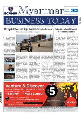 June 26-July 2, 2014
Myanmar Business Today
mmbiztoday.com
mmbiztoday.com June 26-July 2, 2014| Vol 2, Issue 25MYANMAR’S FIRST BILINGUAL BUSINESS JOURNAL
Myanmar Summary
Myanmar Summary
Contd. P 9...
Contd. P 9...
Inside MBT
Prescribesbroad-basedpolicyreformsandbettereconomicmanagement
Tom Stayner
T
he International
Monetary Fund
(IMF) has revised
its forecast for Myanmar’s
economic outlook for this
country’s rapid economic
expansion to continue
sures.
The Paris-based lender
said Myanmar’s economic
expansion will reach 8.5
percent this year, after
gross domestic produc-
tion (GDP) rose to 8.25
percent over the 2013-14
March.
In January, the IMF
predicted Myanmar’s eco-
nomic growth rate would
steady at 7.7 percent by
March 2015.
IMF Resident Repre-
Ching Wong said increas-
es in gas and agricultural
production have helped
Myanmar build on the
country’s economic mo-
mentum.
growth average of 7-8
percent is sustainable for
a developing country if
they can maintain their
economic stability and
manage macroeconomic
ing Wong told Myanmar
Business Today.
pected to remain at 6.5
from foreign investments
and local production con-
tinues to increase.
Myanmar mission chief,
Matt Davies, warned that
without proper economic
management Myanmar’s
favorable economic out-
look could be undercut.
demand-side pressures
the still-infant macro-
economic management
tjynfjynfqdkif&maiGaMu;
&efykHaiGtzGJUtpnf; (IMF) rS
May Soe San
Ia K750 million
($767,000) renova-
tion to its embankment
and shores this year
thanks to a grant from the
Shan State government.
The regional govern-
ment received K1.5 billion
($1.5 million) from fees
collected over the past
year from the visitors to
the lake.
U Win Myint, Inntha
Ethnic Minister of Shan
will be granted to a tender
winner [who will carry
out the project]. The State
Finance Ministry will dis-
burse the fund in four-
In the past the military
collected the foreign en-
try fee charged to visit
the lake but locals were
unaware of how much
money was being used
tives elected in 2011 have
established controls over
the proceeds.
To increase revenue
from the lake the price
per foreign entry visit, for
the almost 150,000 peo-
ple who visit the lake each
year, was doubled from
$5 (K5,000) to $10 in last
October.
from recent deforestation
with silt deposits and un-
forming deposits in the
lake.
rnfjzpfaMumif;&Srf;jynfe,ftpdk;&
A man pushes a cart past shipping containers stacked at a shipping terminal in Yangon. Myanmar’s GDP
will grow 8.5 percent this year, the IMF said.
DarioPignatelli/Bloomberg
Government to Impose ‘Property Tax’ to
P-6
Export Strategy Draft Complete,
Awaits Parliamentary Approval P-7
 