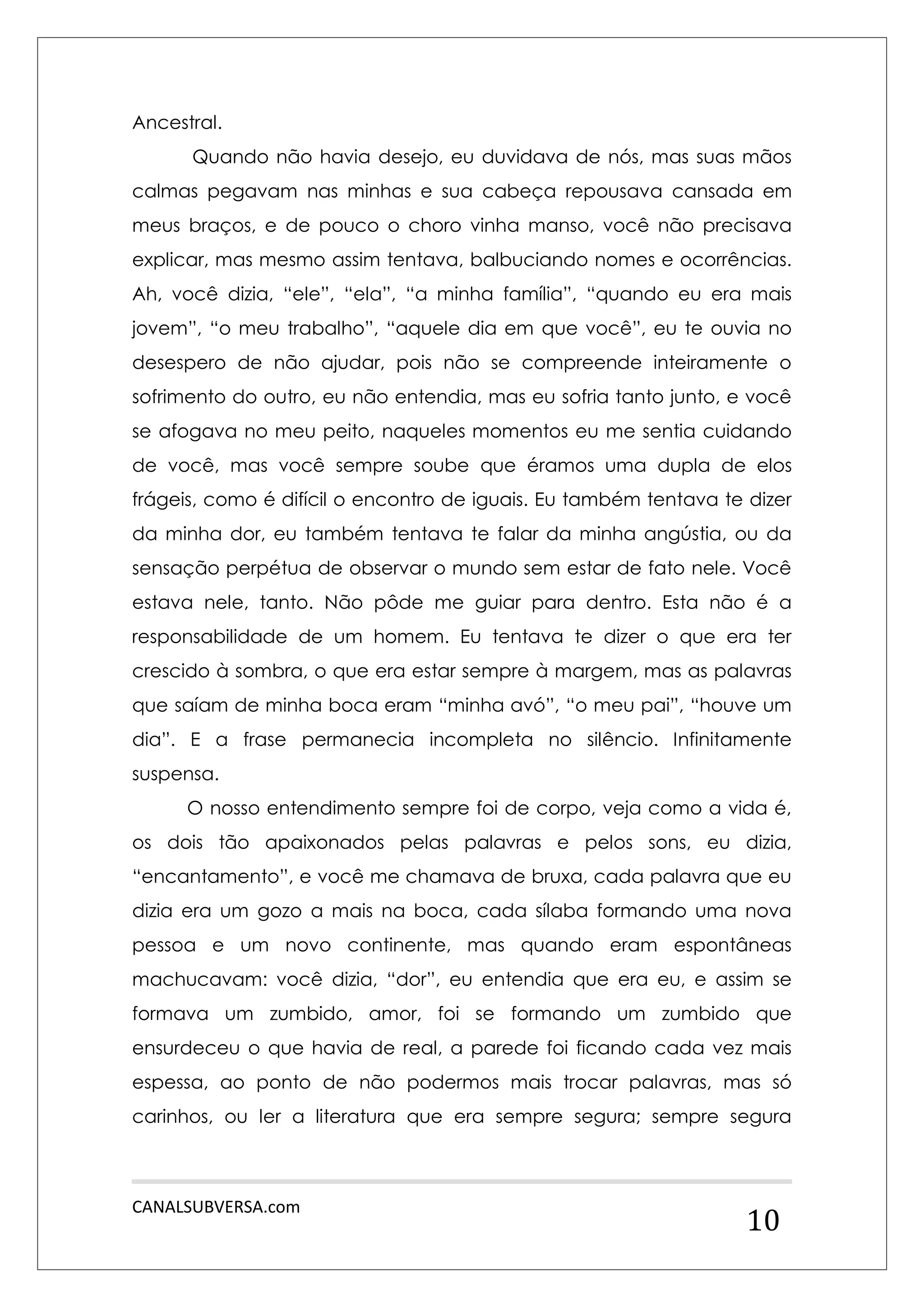 CANALSUBVERSA.com 
10 
Ancestral. 
Quando não havia desejo, eu duvidava de nós, mas suas mãos calmas pegavam nas minhas e sua cabeça repousava cansada em meus braços, e de pouco o choro vinha manso, você não precisava explicar, mas mesmo assim tentava, balbuciando nomes e ocorrências. Ah, você dizia, “ele”, “ela”, “a minha família”, “quando eu era mais jovem”, “o meu trabalho”, “aquele dia em que você”, eu te ouvia no desespero de não ajudar, pois não se compreende inteiramente o sofrimento do outro, eu não entendia, mas eu sofria tanto junto, e você se afogava no meu peito, naqueles momentos eu me sentia cuidando de você, mas você sempre soube que éramos uma dupla de elos frágeis, como é difícil o encontro de iguais. Eu também tentava te dizer da minha dor, eu também tentava te falar da minha angústia, ou da sensação perpétua de observar o mundo sem estar de fato nele. Você estava nele, tanto. Não pôde me guiar para dentro. Esta não é a responsabilidade de um homem. Eu tentava te dizer o que era ter crescido à sombra, o que era estar sempre à margem, mas as palavras que saíam de minha boca eram “minha avó”, “o meu pai”, “houve um dia”. E a frase permanecia incompleta no silêncio. Infinitamente suspensa. 
O nosso entendimento sempre foi de corpo, veja como a vida é, os dois tão apaixonados pelas palavras e pelos sons, eu dizia, “encantamento”, e você me chamava de bruxa, cada palavra que eu dizia era um gozo a mais na boca, cada sílaba formando uma nova pessoa e um novo continente, mas quando eram espontâneas machucavam: você dizia, “dor”, eu entendia que era eu, e assim se formava um zumbido, amor, foi se formando um zumbido que ensurdeceu o que havia de real, a parede foi ficando cada vez mais espessa, ao ponto de não podermos mais trocar palavras, mas só carinhos, ou ler a literatura que era sempre segura; sempre segura  