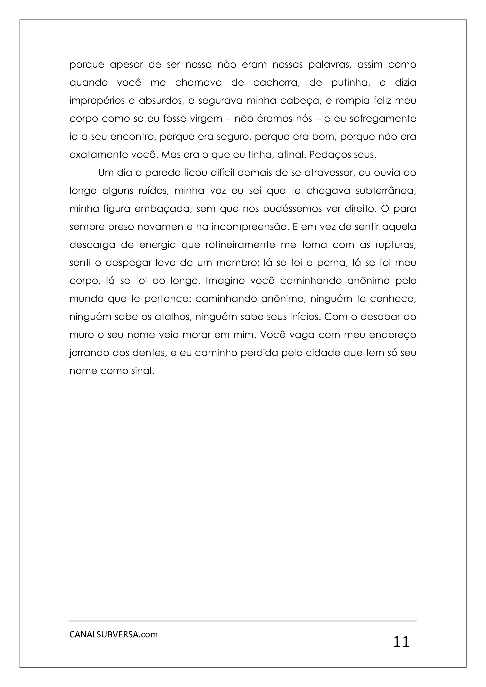 CANALSUBVERSA.com 
11 
porque apesar de ser nossa não eram nossas palavras, assim como quando você me chamava de cachorra, de putinha, e dizia impropérios e absurdos, e segurava minha cabeça, e rompia feliz meu corpo como se eu fosse virgem – não éramos nós – e eu sofregamente ia a seu encontro, porque era seguro, porque era bom, porque não era exatamente você. Mas era o que eu tinha, afinal. Pedaços seus. 
Um dia a parede ficou difícil demais de se atravessar, eu ouvia ao longe alguns ruídos, minha voz eu sei que te chegava subterrânea, minha figura embaçada, sem que nos pudéssemos ver direito. O para sempre preso novamente na incompreensão. E em vez de sentir aquela descarga de energia que rotineiramente me toma com as rupturas, senti o despegar leve de um membro: lá se foi a perna, lá se foi meu corpo, lá se foi ao longe. Imagino você caminhando anônimo pelo mundo que te pertence: caminhando anônimo, ninguém te conhece, ninguém sabe os atalhos, ninguém sabe seus inícios. Com o desabar do muro o seu nome veio morar em mim. Você vaga com meu endereço jorrando dos dentes, e eu caminho perdida pela cidade que tem só seu nome como sinal. 
 