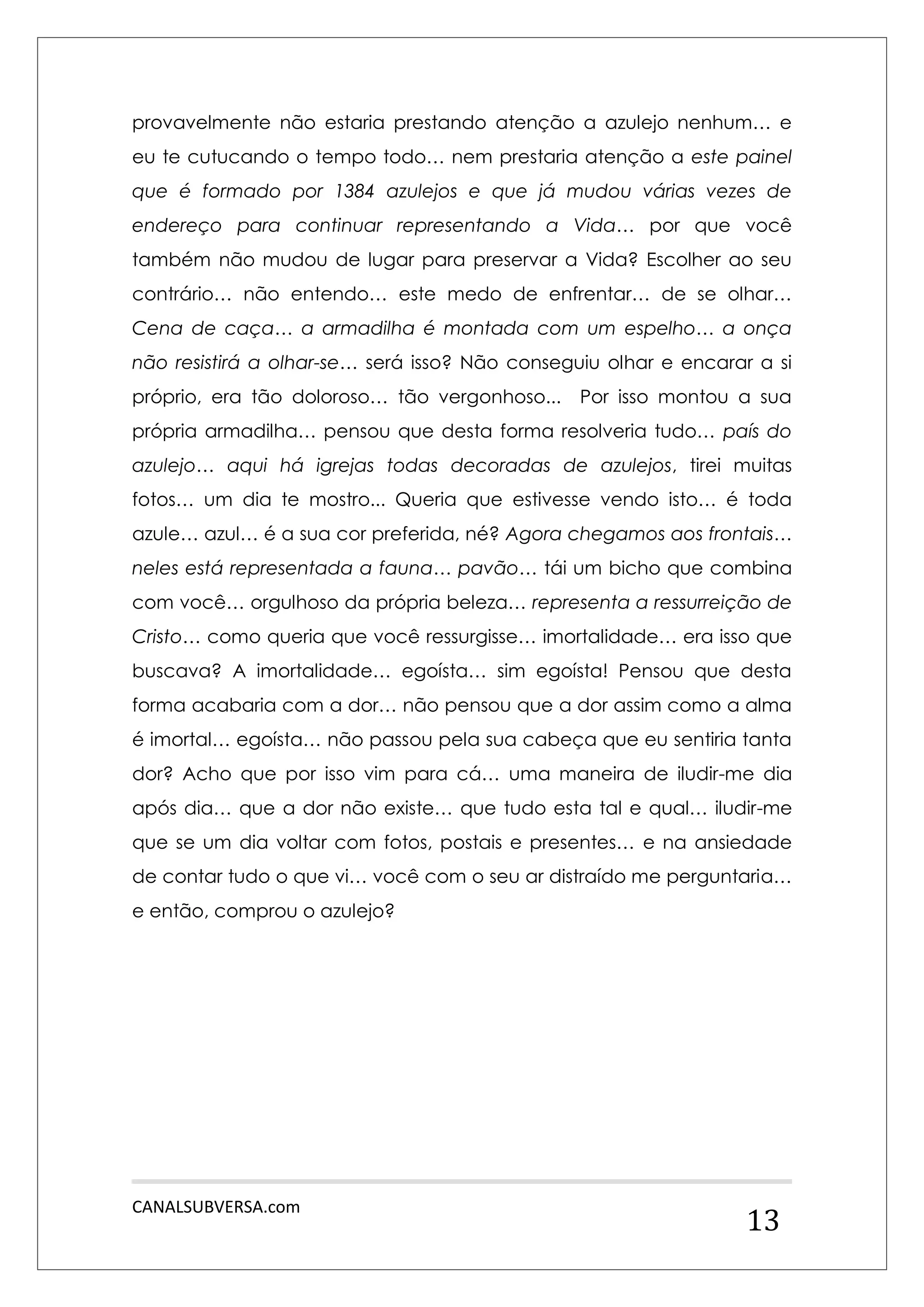 CANALSUBVERSA.com 
13 
provavelmente não estaria prestando atenção a azulejo nenhum… e eu te cutucando o tempo todo… nem prestaria atenção a este painel que é formado por 1384 azulejos e que já mudou várias vezes de endereço para continuar representando a Vida… por que você também não mudou de lugar para preservar a Vida? Escolher ao seu contrário… não entendo… este medo de enfrentar… de se olhar… Cena de caça… a armadilha é montada com um espelho… a onça não resistirá a olhar-se… será isso? Não conseguiu olhar e encarar a si próprio, era tão doloroso… tão vergonhoso... Por isso montou a sua própria armadilha… pensou que desta forma resolveria tudo… país do azulejo… aqui há igrejas todas decoradas de azulejos, tirei muitas fotos… um dia te mostro... Queria que estivesse vendo isto… é toda azule… azul… é a sua cor preferida, né? Agora chegamos aos frontais… neles está representada a fauna… pavão… tái um bicho que combina com você… orgulhoso da própria beleza… representa a ressurreição de Cristo… como queria que você ressurgisse… imortalidade… era isso que buscava? A imortalidade… egoísta… sim egoísta! Pensou que desta forma acabaria com a dor… não pensou que a dor assim como a alma é imortal… egoísta… não passou pela sua cabeça que eu sentiria tanta dor? Acho que por isso vim para cá… uma maneira de iludir-me dia após dia… que a dor não existe… que tudo esta tal e qual… iludir-me que se um dia voltar com fotos, postais e presentes… e na ansiedade de contar tudo o que vi… você com o seu ar distraído me perguntaria… e então, comprou o azulejo? 
 