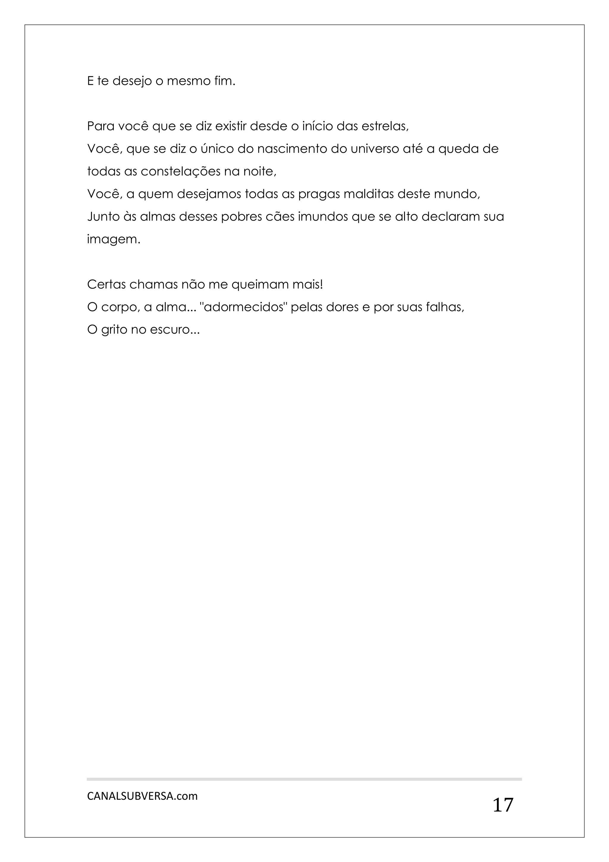 CANALSUBVERSA.com 
17 
E te desejo o mesmo fim. 
Para você que se diz existir desde o início das estrelas, 
Você, que se diz o único do nascimento do universo até a queda de todas as constelações na noite, 
Você, a quem desejamos todas as pragas malditas deste mundo, 
Junto às almas desses pobres cães imundos que se alto declaram sua imagem. 
Certas chamas não me queimam mais! 
O corpo, a alma... "adormecidos" pelas dores e por suas falhas, 
O grito no escuro... 
 