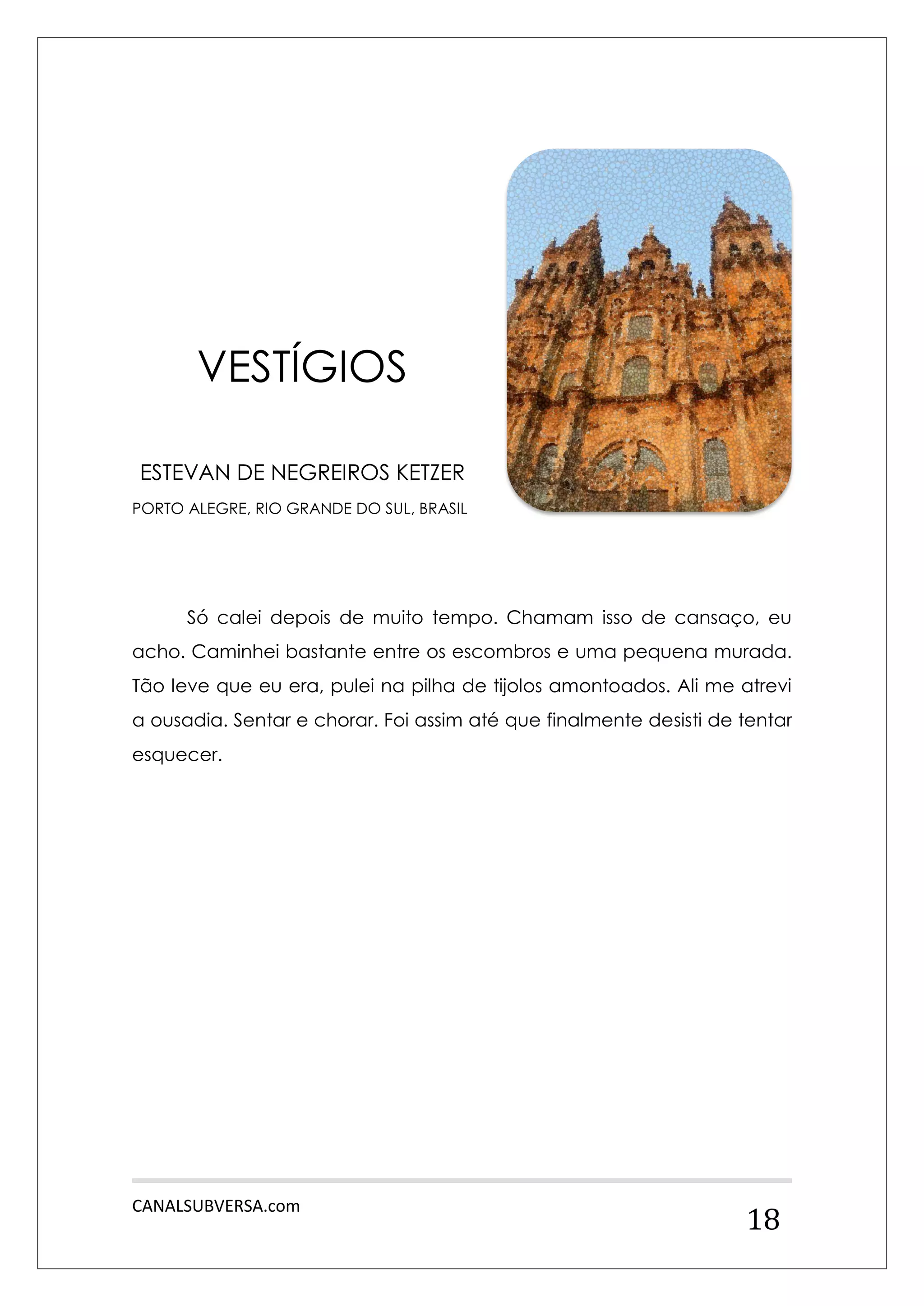 CANALSUBVERSA.com 
18 
VESTÍGIOS 
ESTEVAN DE NEGREIROS KETZER 
PORTO ALEGRE, RIO GRANDE DO SUL, BRASIL 
Só calei depois de muito tempo. Chamam isso de cansaço, eu acho. Caminhei bastante entre os escombros e uma pequena murada. Tão leve que eu era, pulei na pilha de tijolos amontoados. Ali me atrevi a ousadia. Sentar e chorar. Foi assim até que finalmente desisti de tentar esquecer. 
 