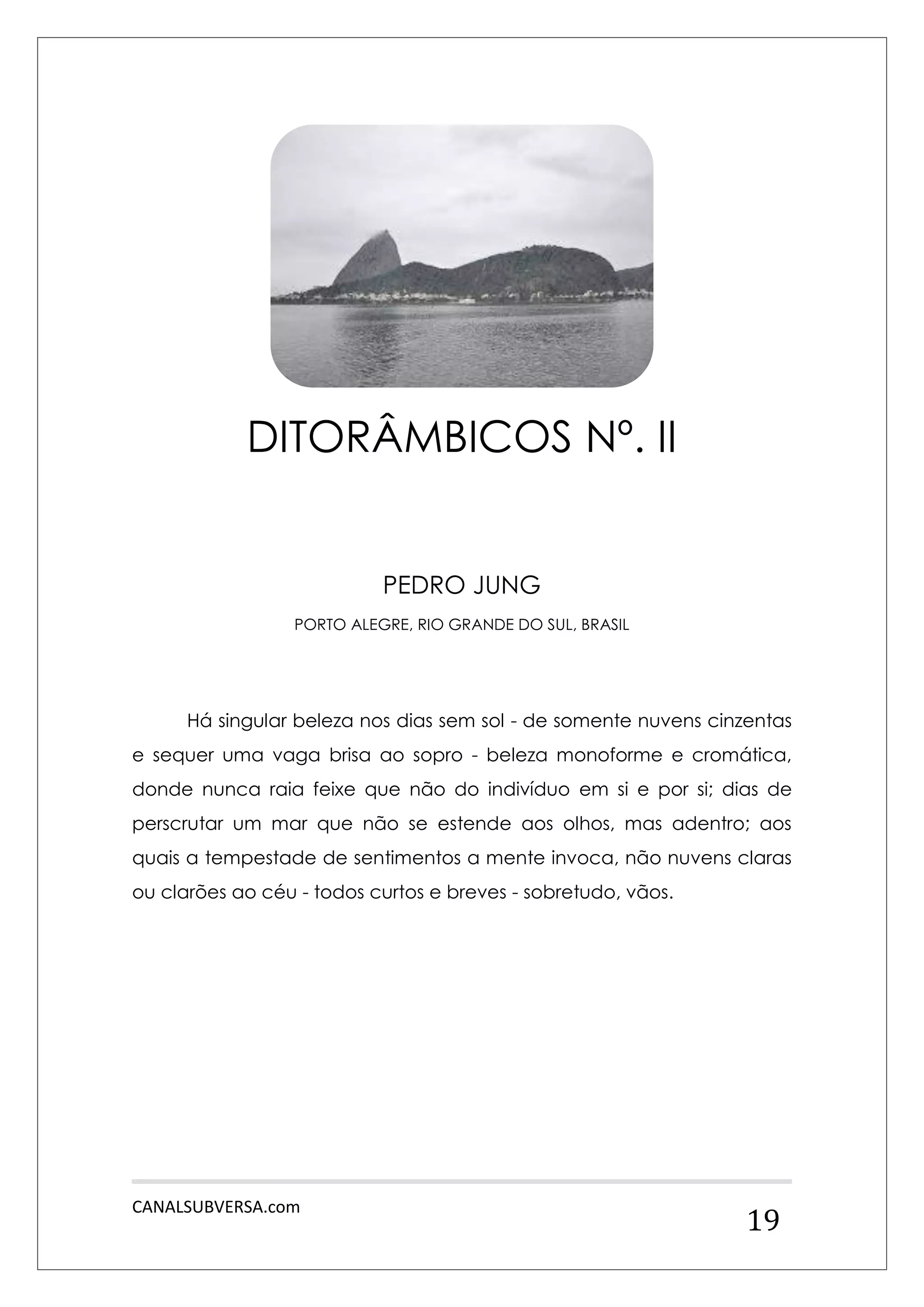 CANALSUBVERSA.com 
19 
PEDRO JUNG 
PORTO ALEGRE, RIO GRANDE DO SUL, BRASIL 
Há singular beleza nos dias sem sol - de somente nuvens cinzentas e sequer uma vaga brisa ao sopro - beleza monoforme e cromática, donde nunca raia feixe que não do indivíduo em si e por si; dias de perscrutar um mar que não se estende aos olhos, mas adentro; aos quais a tempestade de sentimentos a mente invoca, não nuvens claras ou clarões ao céu - todos curtos e breves - sobretudo, vãos. 
DITORÂMBICOS Nº. II  