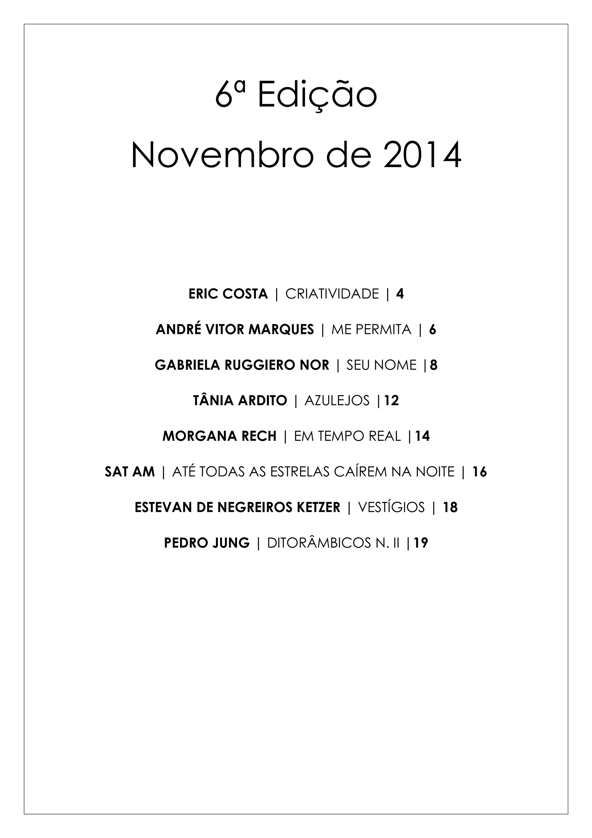 6ª Edição 
Novembro de 2014 
ERIC COSTA | CRIATIVIDADE | 4 
ANDRÉ VITOR MARQUES | ME PERMITA | 6 
GABRIELA RUGGIERO NOR | SEU NOME |8 
TÂNIA ARDITO | AZULEJOS |12 
MORGANA RECH | EM TEMPO REAL |14 
SAT AM | ATÉ TODAS AS ESTRELAS CAÍREM NA NOITE | 16 
ESTEVAN DE NEGREIROS KETZER | VESTÍGIOS | 18 
PEDRO JUNG | DITORÂMBICOS N. II |19 
 