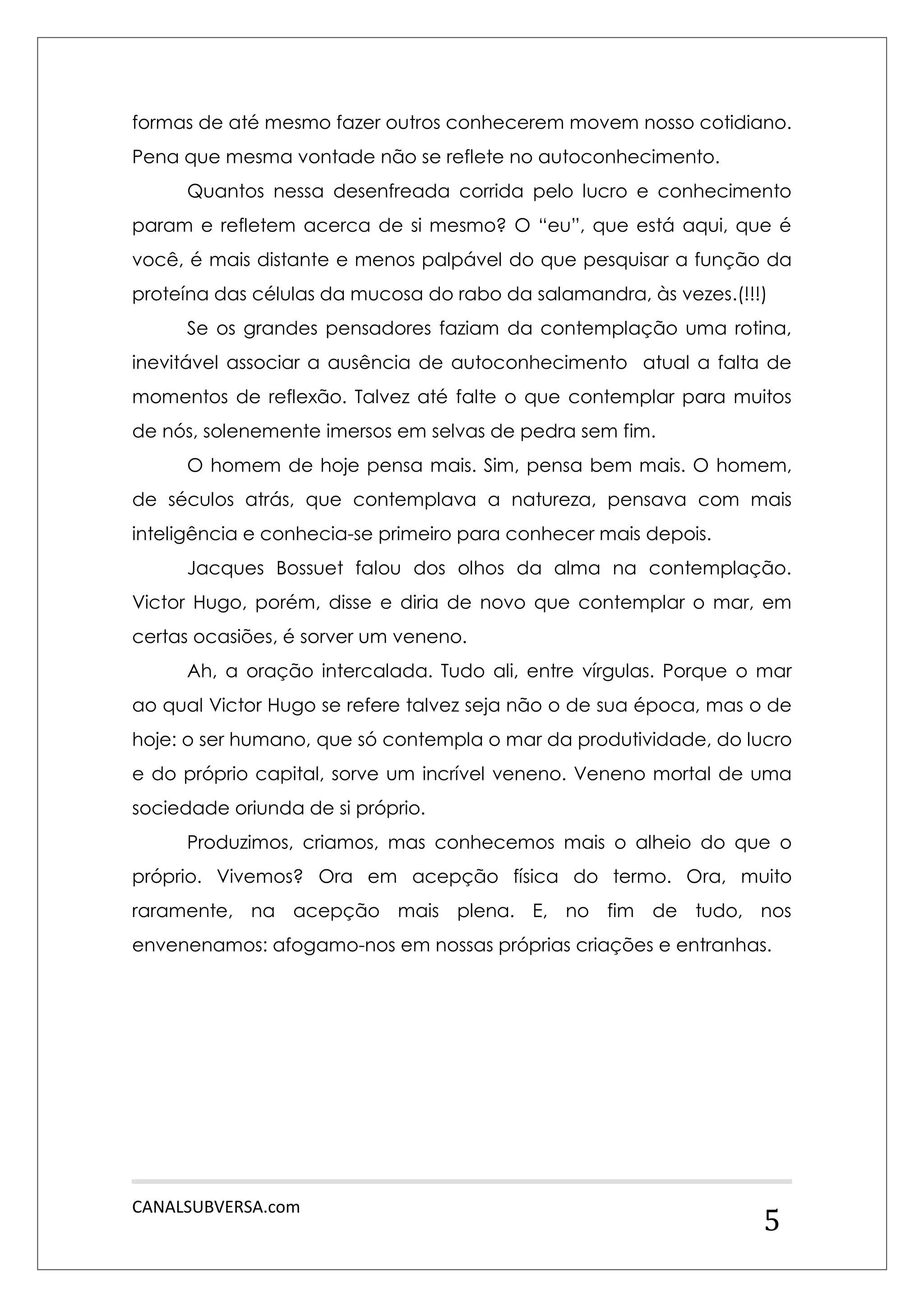 CANALSUBVERSA.com 
5 
formas de até mesmo fazer outros conhecerem movem nosso cotidiano. Pena que mesma vontade não se reflete no autoconhecimento. 
Quantos nessa desenfreada corrida pelo lucro e conhecimento param e refletem acerca de si mesmo? O “eu”, que está aqui, que é você, é mais distante e menos palpável do que pesquisar a função da proteína das células da mucosa do rabo da salamandra, às vezes.(!!!) 
Se os grandes pensadores faziam da contemplação uma rotina, inevitável associar a ausência de autoconhecimento atual a falta de momentos de reflexão. Talvez até falte o que contemplar para muitos de nós, solenemente imersos em selvas de pedra sem fim. 
O homem de hoje pensa mais. Sim, pensa bem mais. O homem, de séculos atrás, que contemplava a natureza, pensava com mais inteligência e conhecia-se primeiro para conhecer mais depois. 
Jacques Bossuet falou dos olhos da alma na contemplação. Victor Hugo, porém, disse e diria de novo que contemplar o mar, em certas ocasiões, é sorver um veneno. 
Ah, a oração intercalada. Tudo ali, entre vírgulas. Porque o mar ao qual Victor Hugo se refere talvez seja não o de sua época, mas o de hoje: o ser humano, que só contempla o mar da produtividade, do lucro e do próprio capital, sorve um incrível veneno. Veneno mortal de uma sociedade oriunda de si próprio. 
Produzimos, criamos, mas conhecemos mais o alheio do que o próprio. Vivemos? Ora em acepção física do termo. Ora, muito raramente, na acepção mais plena. E, no fim de tudo, nos envenenamos: afogamo-nos em nossas próprias criações e entranhas. 
 
