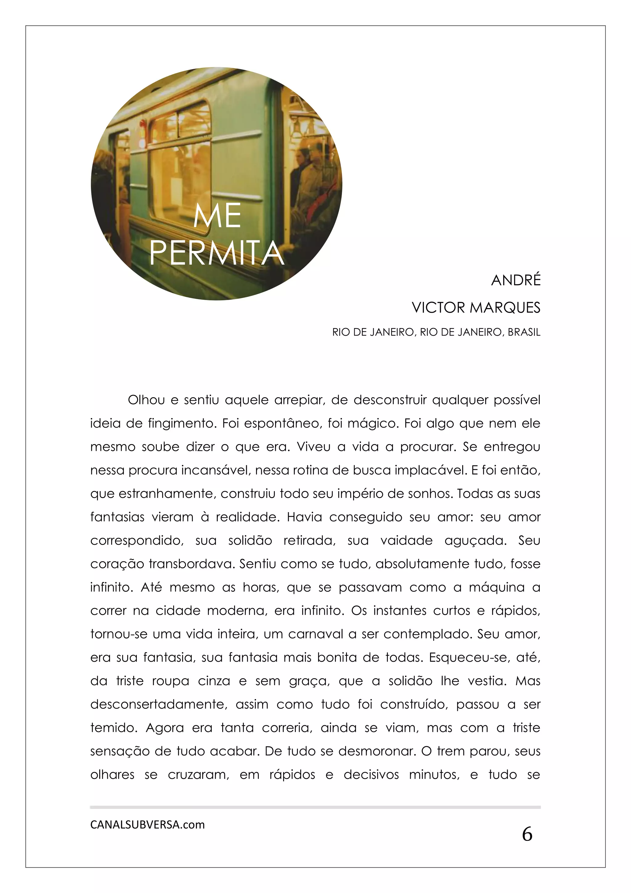 CANALSUBVERSA.com 
6 
ANDRÉ 
VICTOR MARQUES 
RIO DE JANEIRO, RIO DE JANEIRO, BRASIL 
Olhou e sentiu aquele arrepiar, de desconstruir qualquer possível ideia de fingimento. Foi espontâneo, foi mágico. Foi algo que nem ele mesmo soube dizer o que era. Viveu a vida a procurar. Se entregou nessa procura incansável, nessa rotina de busca implacável. E foi então, que estranhamente, construiu todo seu império de sonhos. Todas as suas fantasias vieram à realidade. Havia conseguido seu amor: seu amor correspondido, sua solidão retirada, sua vaidade aguçada. Seu coração transbordava. Sentiu como se tudo, absolutamente tudo, fosse infinito. Até mesmo as horas, que se passavam como a máquina a correr na cidade moderna, era infinito. Os instantes curtos e rápidos, tornou-se uma vida inteira, um carnaval a ser contemplado. Seu amor, era sua fantasia, sua fantasia mais bonita de todas. Esqueceu-se, até, da triste roupa cinza e sem graça, que a solidão lhe vestia. Mas desconsertadamente, assim como tudo foi construído, passou a ser temido. Agora era tanta correria, ainda se viam, mas com a triste sensação de tudo acabar. De tudo se desmoronar. O trem parou, seus olhares se cruzaram, em rápidos e decisivos minutos, e tudo se 
ME PERMITA  
