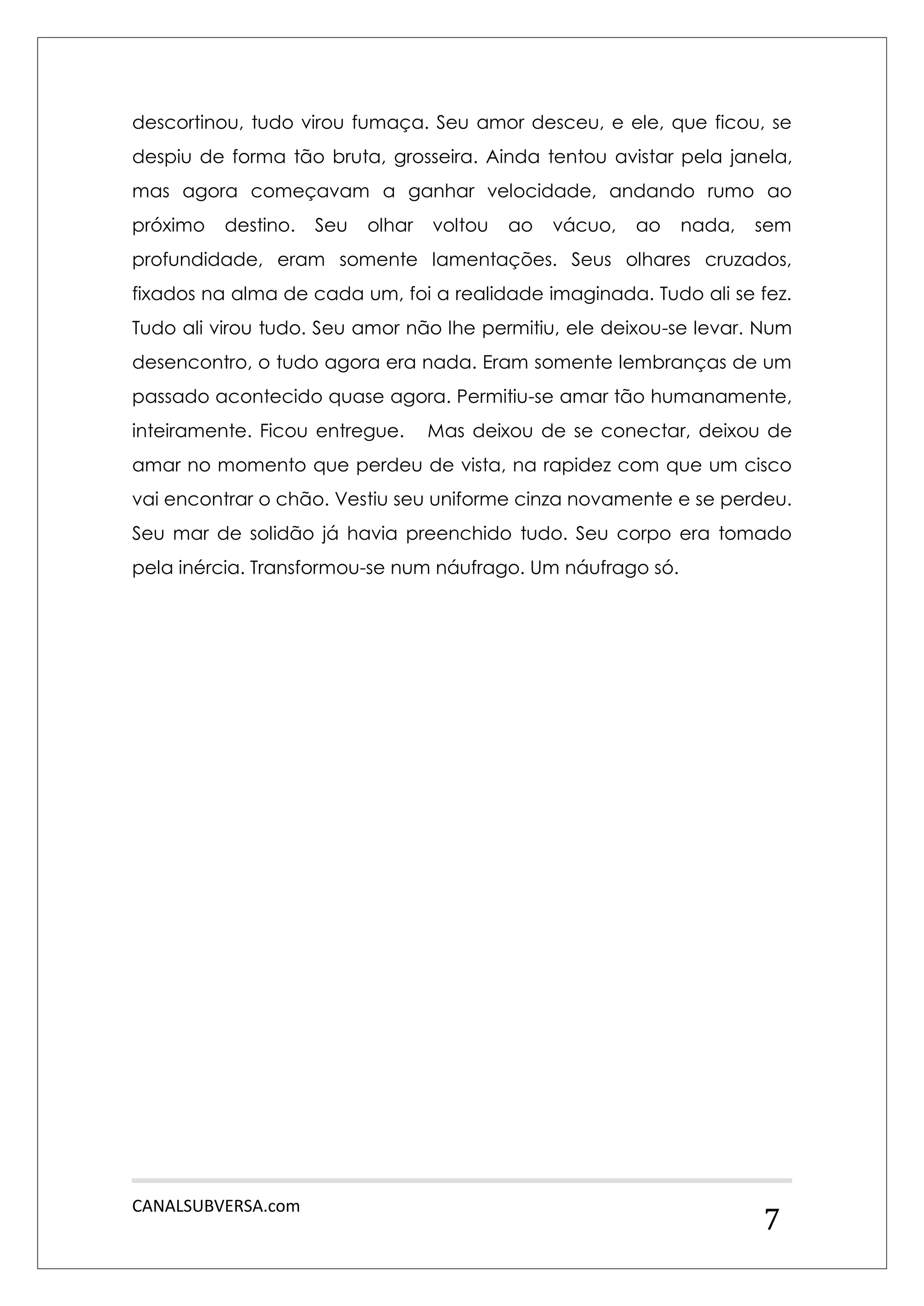 CANALSUBVERSA.com 
7 
descortinou, tudo virou fumaça. Seu amor desceu, e ele, que ficou, se despiu de forma tão bruta, grosseira. Ainda tentou avistar pela janela, mas agora começavam a ganhar velocidade, andando rumo ao próximo destino. Seu olhar voltou ao vácuo, ao nada, sem profundidade, eram somente lamentações. Seus olhares cruzados, fixados na alma de cada um, foi a realidade imaginada. Tudo ali se fez. Tudo ali virou tudo. Seu amor não lhe permitiu, ele deixou-se levar. Num desencontro, o tudo agora era nada. Eram somente lembranças de um passado acontecido quase agora. Permitiu-se amar tão humanamente, inteiramente. Ficou entregue. Mas deixou de se conectar, deixou de amar no momento que perdeu de vista, na rapidez com que um cisco vai encontrar o chão. Vestiu seu uniforme cinza novamente e se perdeu. Seu mar de solidão já havia preenchido tudo. Seu corpo era tomado pela inércia. Transformou-se num náufrago. Um náufrago só. 
 