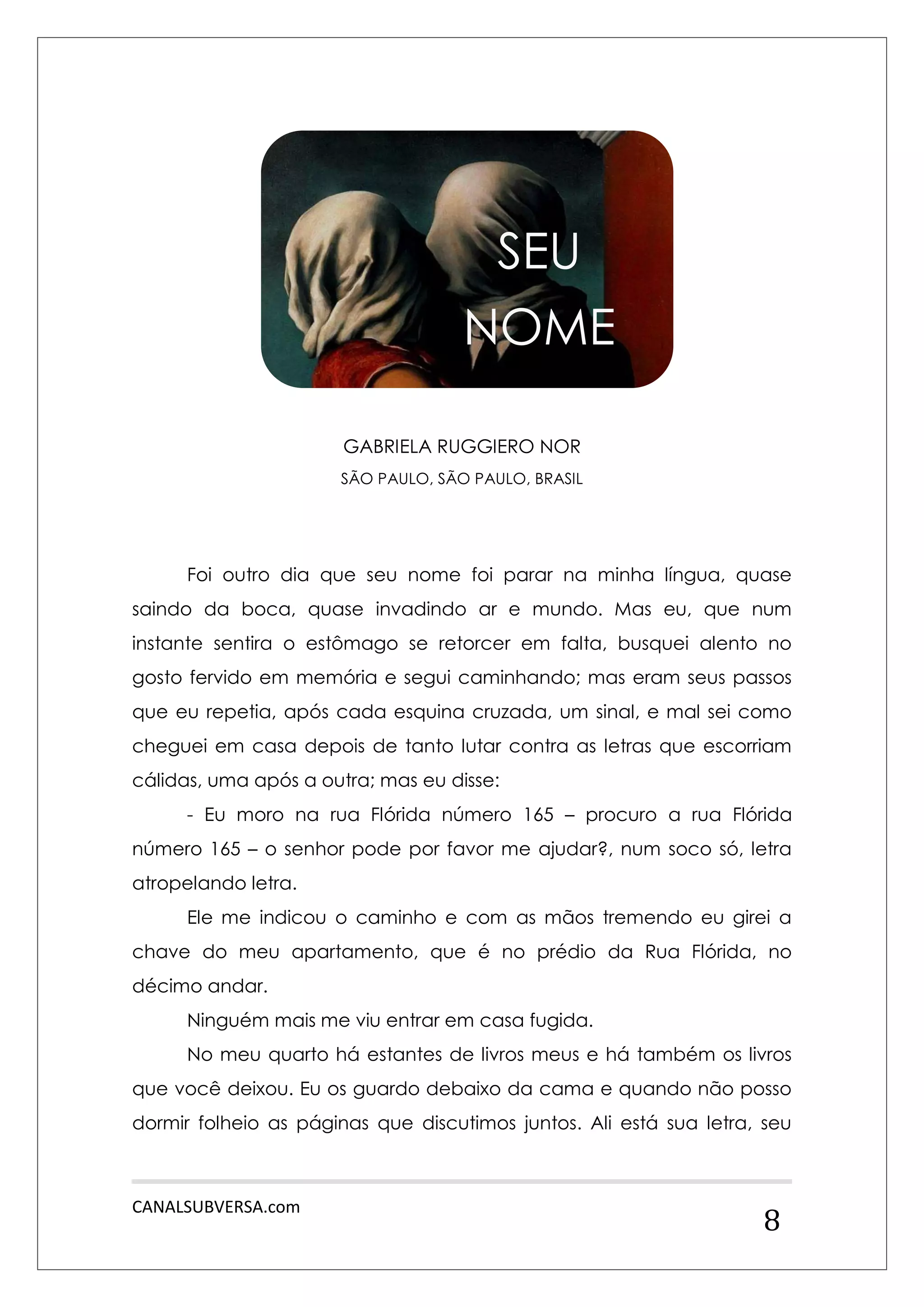 CANALSUBVERSA.com 
8 
GABRIELA RUGGIERO NOR 
SÃO PAULO, SÃO PAULO, BRASIL 
Foi outro dia que seu nome foi parar na minha língua, quase saindo da boca, quase invadindo ar e mundo. Mas eu, que num instante sentira o estômago se retorcer em falta, busquei alento no gosto fervido em memória e segui caminhando; mas eram seus passos que eu repetia, após cada esquina cruzada, um sinal, e mal sei como cheguei em casa depois de tanto lutar contra as letras que escorriam cálidas, uma após a outra; mas eu disse: 
- Eu moro na rua Flórida número 165 – procuro a rua Flórida número 165 – o senhor pode por favor me ajudar?, num soco só, letra atropelando letra. 
Ele me indicou o caminho e com as mãos tremendo eu girei a chave do meu apartamento, que é no prédio da Rua Flórida, no décimo andar. 
Ninguém mais me viu entrar em casa fugida. 
No meu quarto há estantes de livros meus e há também os livros que você deixou. Eu os guardo debaixo da cama e quando não posso dormir folheio as páginas que discutimos juntos. Ali está sua letra, seu 
SEU 
NOME  