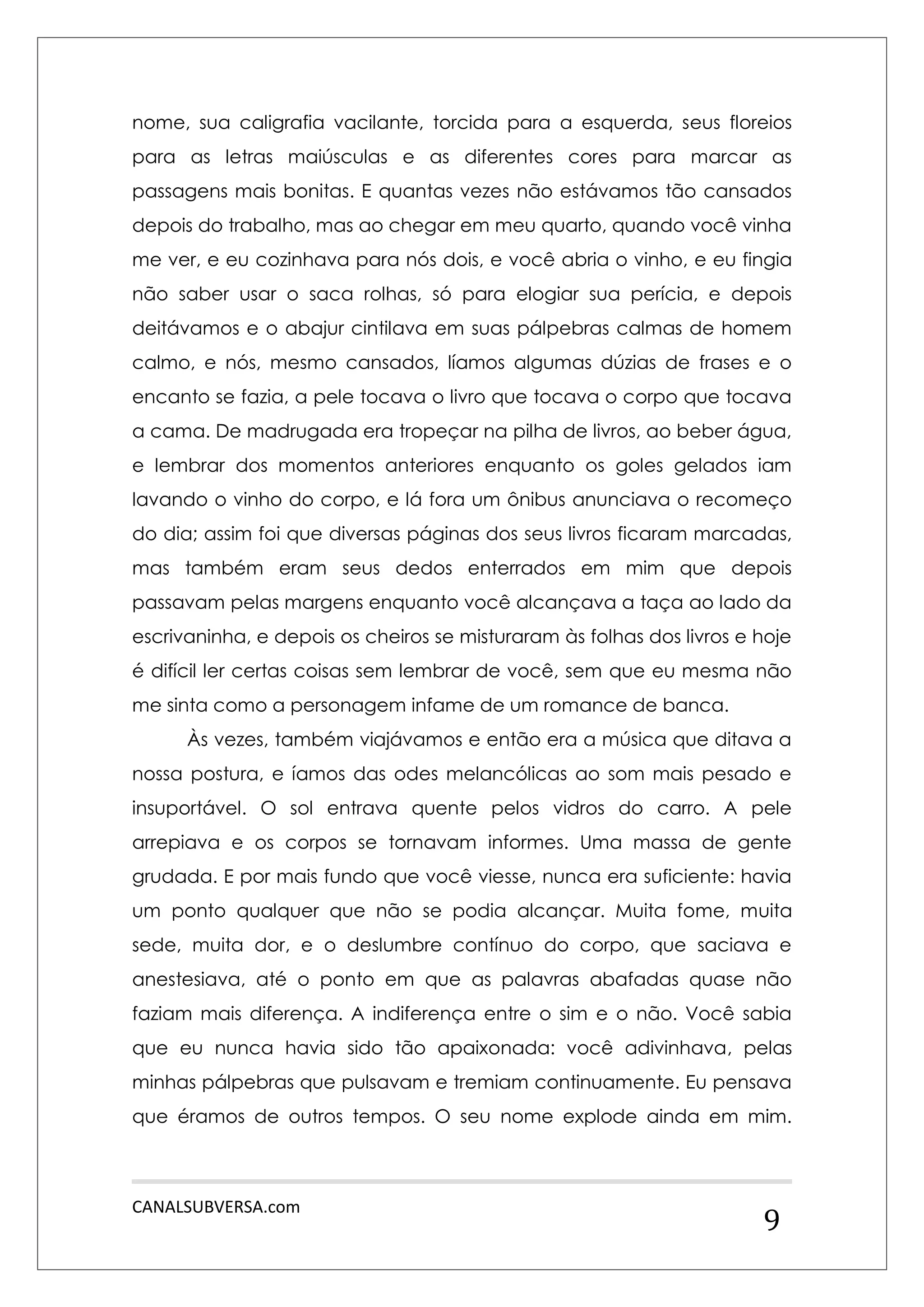 CANALSUBVERSA.com 
9 
nome, sua caligrafia vacilante, torcida para a esquerda, seus floreios para as letras maiúsculas e as diferentes cores para marcar as passagens mais bonitas. E quantas vezes não estávamos tão cansados depois do trabalho, mas ao chegar em meu quarto, quando você vinha me ver, e eu cozinhava para nós dois, e você abria o vinho, e eu fingia não saber usar o saca rolhas, só para elogiar sua perícia, e depois deitávamos e o abajur cintilava em suas pálpebras calmas de homem calmo, e nós, mesmo cansados, líamos algumas dúzias de frases e o encanto se fazia, a pele tocava o livro que tocava o corpo que tocava a cama. De madrugada era tropeçar na pilha de livros, ao beber água, e lembrar dos momentos anteriores enquanto os goles gelados iam lavando o vinho do corpo, e lá fora um ônibus anunciava o recomeço do dia; assim foi que diversas páginas dos seus livros ficaram marcadas, mas também eram seus dedos enterrados em mim que depois passavam pelas margens enquanto você alcançava a taça ao lado da escrivaninha, e depois os cheiros se misturaram às folhas dos livros e hoje é difícil ler certas coisas sem lembrar de você, sem que eu mesma não me sinta como a personagem infame de um romance de banca. 
Às vezes, também viajávamos e então era a música que ditava a nossa postura, e íamos das odes melancólicas ao som mais pesado e insuportável. O sol entrava quente pelos vidros do carro. A pele arrepiava e os corpos se tornavam informes. Uma massa de gente grudada. E por mais fundo que você viesse, nunca era suficiente: havia um ponto qualquer que não se podia alcançar. Muita fome, muita sede, muita dor, e o deslumbre contínuo do corpo, que saciava e anestesiava, até o ponto em que as palavras abafadas quase não faziam mais diferença. A indiferença entre o sim e o não. Você sabia que eu nunca havia sido tão apaixonada: você adivinhava, pelas minhas pálpebras que pulsavam e tremiam continuamente. Eu pensava que éramos de outros tempos. O seu nome explode ainda em mim.  