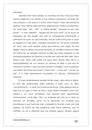 CANALSUBVERSA.com 
10 
Ancestral. 
Quando não havia desejo, eu duvidava de nós, mas suas mãos calmas pegavam nas minhas e sua cabeça repousava cansada em meus braços, e de pouco o choro vinha manso, você não precisava explicar, mas mesmo assim tentava, balbuciando nomes e ocorrências. Ah, você dizia, “ele”, “ela”, “a minha família”, “quando eu era mais jovem”, “o meu trabalho”, “aquele dia em que você”, eu te ouvia no desespero de não ajudar, pois não se compreende inteiramente o sofrimento do outro, eu não entendia, mas eu sofria tanto junto, e você se afogava no meu peito, naqueles momentos eu me sentia cuidando de você, mas você sempre soube que éramos uma dupla de elos frágeis, como é difícil o encontro de iguais. Eu também tentava te dizer da minha dor, eu também tentava te falar da minha angústia, ou da sensação perpétua de observar o mundo sem estar de fato nele. Você estava nele, tanto. Não pôde me guiar para dentro. Esta não é a responsabilidade de um homem. Eu tentava te dizer o que era ter crescido à sombra, o que era estar sempre à margem, mas as palavras que saíam de minha boca eram “minha avó”, “o meu pai”, “houve um dia”. E a frase permanecia incompleta no silêncio. Infinitamente suspensa. 
O nosso entendimento sempre foi de corpo, veja como a vida é, os dois tão apaixonados pelas palavras e pelos sons, eu dizia, “encantamento”, e você me chamava de bruxa, cada palavra que eu dizia era um gozo a mais na boca, cada sílaba formando uma nova pessoa e um novo continente, mas quando eram espontâneas machucavam: você dizia, “dor”, eu entendia que era eu, e assim se formava um zumbido, amor, foi se formando um zumbido que ensurdeceu o que havia de real, a parede foi ficando cada vez mais espessa, ao ponto de não podermos mais trocar palavras, mas só carinhos, ou ler a literatura que era sempre segura; sempre segura  