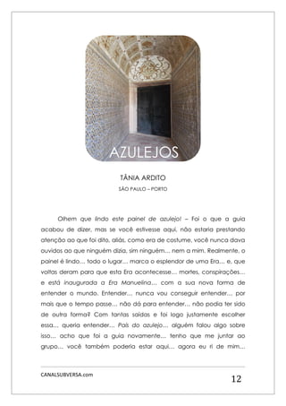 CANALSUBVERSA.com 
12 
TÂNIA ARDITO 
SÃO PAULO – PORTO 
Olhem que lindo este painel de azulejo! – Foi o que a guia acabou de dizer, mas se você estivesse aqui, não estaria prestando atenção ao que foi dito, aliás, como era de costume, você nunca dava ouvidos ao que ninguém dizia, sim ninguém… nem a mim. Realmente, o painel é lindo… todo o lugar… marca o esplendor de uma Era… e, que voltas deram para que esta Era acontecesse… mortes, conspirações… e está inaugurada a Era Manuelina… com a sua nova forma de entender o mundo. Entender… nunca vou conseguir entender… por mais que o tempo passe… não dá para entender… não podia ter sido de outra forma? Com tantas saídas e foi logo justamente escolher essa… queria entender… País do azulejo… alguém falou algo sobre isso… acho que foi a guia novamente… tenho que me juntar ao grupo… você também poderia estar aqui… agora eu ri de mim… 
AZULEJOS  