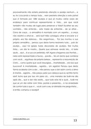 CANALSUBVERSA.com 
13 
provavelmente não estaria prestando atenção a azulejo nenhum… e eu te cutucando o tempo todo… nem prestaria atenção a este painel que é formado por 1384 azulejos e que já mudou várias vezes de endereço para continuar representando a Vida… por que você também não mudou de lugar para preservar a Vida? Escolher ao seu contrário… não entendo… este medo de enfrentar… de se olhar… Cena de caça… a armadilha é montada com um espelho… a onça não resistirá a olhar-se… será isso? Não conseguiu olhar e encarar a si próprio, era tão doloroso… tão vergonhoso... Por isso montou a sua própria armadilha… pensou que desta forma resolveria tudo… país do azulejo… aqui há igrejas todas decoradas de azulejos, tirei muitas fotos… um dia te mostro... Queria que estivesse vendo isto… é toda azule… azul… é a sua cor preferida, né? Agora chegamos aos frontais… neles está representada a fauna… pavão… tái um bicho que combina com você… orgulhoso da própria beleza… representa a ressurreição de Cristo… como queria que você ressurgisse… imortalidade… era isso que buscava? A imortalidade… egoísta… sim egoísta! Pensou que desta forma acabaria com a dor… não pensou que a dor assim como a alma é imortal… egoísta… não passou pela sua cabeça que eu sentiria tanta dor? Acho que por isso vim para cá… uma maneira de iludir-me dia após dia… que a dor não existe… que tudo esta tal e qual… iludir-me que se um dia voltar com fotos, postais e presentes… e na ansiedade de contar tudo o que vi… você com o seu ar distraído me perguntaria… e então, comprou o azulejo? 
 