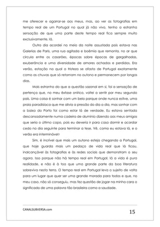 CANALSUBVERSA.com 
15 
me oferecer e agarrar-se aos meus, mas, ao ver as fotografias em tempo real de um Portugal no qual já não vivo, tenho a estranha sensação de que uma parte deste tempo real fica sempre muito exclusivamente, lá. 
Outro dia acordei no meio da noite assustada pois estava nas Galerias de Paris, uma rua agitada e boêmia que remonta, no ar que circula entre os casarões, épocas sobre épocas de gargalhadas, exuberância e uma diversidade de amores achados e perdidos. Era verão, estação na qual a tristeza se afasta de Portugal exatamente como as chuvas que só retornam no outono e permanecem por longos dias. 
Mais estranho do que a questão sazonal em si, foi a sensação de pertença que, no meu êxtase onírico, voltei a sentir por meu segundo país. Uma coisa é sonhar com um belo parque onde nunca estive, uma praia paradisíaca que me alivia a pressão do dia a dia, mas sonhar com a baixa do Porto foi como estar lá de verdade. Eu estava sentada descansadamente numa cadeira de alumínio dizendo aos meus amigos que seria o último copo, pois eu deveria ir para casa dormir e acordar cedo no dia seguinte para terminar a tese. Vê, como eu estava lá, e o verão era interminável? 
Sim, é incrível que mais um outono esteja chegando a Portugal, que hoje guarda mais um pedaço de vida real que lá ficou, inalcançável às fotografias e às redes sociais que demonstram o seu agora. Isso porque não há tempo real em Portugal, lá a vida é pura realidade, e não é à toa que uma grande parte da boa literatura sobreviva nesta terra. O tempo real em Portugal leva o sujeito de volta para um lugar que quer ser uma grande morada para todos e que, no meu caso, não só conseguiu, mas fez questão de jogar na minha cara o significado de uma palavra tão brasileira como a saudade. 
 