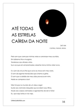 CANALSUBVERSA.com 
16 
SAT AM 
CURITIBA, PARANÁ, BRASIL 
Pelo som que corre por minhas veias e corrompe meus ouvidos, 
Em bálsamo frio e musgoso, 
Tenebroso aos olhares vistos. 
Sua voz que em emaranhadas cobertas torna minha visão turva. 
E o som da chuva fria que cai e se choca em meu rosto, 
O som da agonia translúcida que chama a gritar, 
O som que a solidão de meus dias provoca em mim, 
Nada se compara a isso! 
Não há paz no mundo de um deus cego! 
Surdo aos clamores daqueles que se dizem seus filhos, 
Mudo aos corpos cremados e agonizantes de dor e fúria! 
Eu, que aqui estou e vos vejo, 
ATÉ TODAS 
AS ESTRELAS 
CAÍREM DA NOITE  