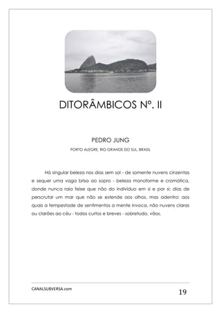 CANALSUBVERSA.com 
19 
PEDRO JUNG 
PORTO ALEGRE, RIO GRANDE DO SUL, BRASIL 
Há singular beleza nos dias sem sol - de somente nuvens cinzentas e sequer uma vaga brisa ao sopro - beleza monoforme e cromática, donde nunca raia feixe que não do indivíduo em si e por si; dias de perscrutar um mar que não se estende aos olhos, mas adentro; aos quais a tempestade de sentimentos a mente invoca, não nuvens claras ou clarões ao céu - todos curtos e breves - sobretudo, vãos. 
DITORÂMBICOS Nº. II  