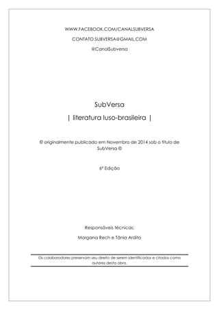 WWW.FACEBOOK.COM/CANALSUBVERSA 
CONTATO.SUBVERSA@GMAIL.COM 
@CanalSubversa 
SubVersa 
| literatura luso-brasileira | 
© originalmente publicado em Novembro de 2014 sob o título de SubVersa © 
6ª Edição 
Responsáveis técnicas: 
Morgana Rech e Tânia Ardito 
Os colaboradores preservam seu direito de serem identificados e citados como autores desta obra. 
 