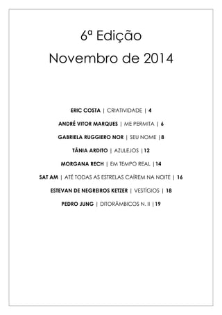 6ª Edição 
Novembro de 2014 
ERIC COSTA | CRIATIVIDADE | 4 
ANDRÉ VITOR MARQUES | ME PERMITA | 6 
GABRIELA RUGGIERO NOR | SEU NOME |8 
TÂNIA ARDITO | AZULEJOS |12 
MORGANA RECH | EM TEMPO REAL |14 
SAT AM | ATÉ TODAS AS ESTRELAS CAÍREM NA NOITE | 16 
ESTEVAN DE NEGREIROS KETZER | VESTÍGIOS | 18 
PEDRO JUNG | DITORÂMBICOS N. II |19 
 