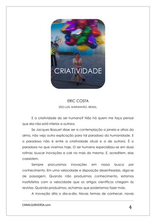 CANALSUBVERSA.com 
4 
ERIC COSTA 
SÃO LUIS, MARANHÃO, BRASIL. 
E a criatividade do ser humano? Não há quem me faça pensar que ela não está inferior a outrora. 
Se Jacques Bossuet disse ser a contemplação a janela e olhos da alma, não vejo outra explicação para tal paradoxo da humanidade. E o paradoxo não é entre a criatividade atual e a de outrora. É o paradoxo no que vivemos hoje. O ser humano especializou-se em duas rotinas: buscar inovações e cair no mais do mesmo. E, acreditem, elas coexistem. 
Sempre procuramos inovações em nossa busca por conhecimento. Em uma velocidade e disposição desenfreadas, diga-se de passagem. Quando não produzimos conhecimento, estamos insatisfeitos com a velocidade que os artigos científicos chegam às revistas. Quando produzimos, achamos que poderíamos fazer mais. 
A inovação dita o dia-a-dia. Novas formas de conhecer, novas 
CRIATIVIDADE  
