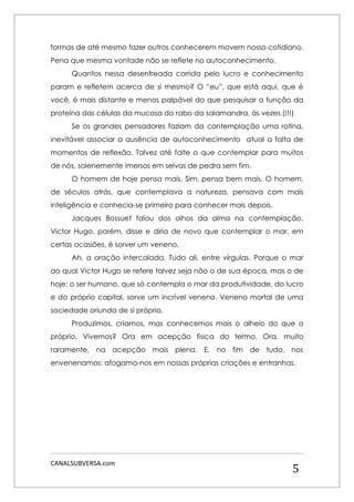 CANALSUBVERSA.com 
5 
formas de até mesmo fazer outros conhecerem movem nosso cotidiano. Pena que mesma vontade não se reflete no autoconhecimento. 
Quantos nessa desenfreada corrida pelo lucro e conhecimento param e refletem acerca de si mesmo? O “eu”, que está aqui, que é você, é mais distante e menos palpável do que pesquisar a função da proteína das células da mucosa do rabo da salamandra, às vezes.(!!!) 
Se os grandes pensadores faziam da contemplação uma rotina, inevitável associar a ausência de autoconhecimento atual a falta de momentos de reflexão. Talvez até falte o que contemplar para muitos de nós, solenemente imersos em selvas de pedra sem fim. 
O homem de hoje pensa mais. Sim, pensa bem mais. O homem, de séculos atrás, que contemplava a natureza, pensava com mais inteligência e conhecia-se primeiro para conhecer mais depois. 
Jacques Bossuet falou dos olhos da alma na contemplação. Victor Hugo, porém, disse e diria de novo que contemplar o mar, em certas ocasiões, é sorver um veneno. 
Ah, a oração intercalada. Tudo ali, entre vírgulas. Porque o mar ao qual Victor Hugo se refere talvez seja não o de sua época, mas o de hoje: o ser humano, que só contempla o mar da produtividade, do lucro e do próprio capital, sorve um incrível veneno. Veneno mortal de uma sociedade oriunda de si próprio. 
Produzimos, criamos, mas conhecemos mais o alheio do que o próprio. Vivemos? Ora em acepção física do termo. Ora, muito raramente, na acepção mais plena. E, no fim de tudo, nos envenenamos: afogamo-nos em nossas próprias criações e entranhas. 
 