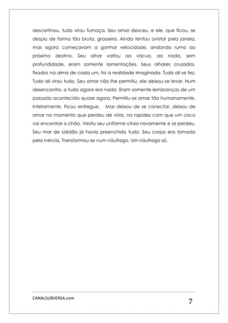 CANALSUBVERSA.com 
7 
descortinou, tudo virou fumaça. Seu amor desceu, e ele, que ficou, se despiu de forma tão bruta, grosseira. Ainda tentou avistar pela janela, mas agora começavam a ganhar velocidade, andando rumo ao próximo destino. Seu olhar voltou ao vácuo, ao nada, sem profundidade, eram somente lamentações. Seus olhares cruzados, fixados na alma de cada um, foi a realidade imaginada. Tudo ali se fez. Tudo ali virou tudo. Seu amor não lhe permitiu, ele deixou-se levar. Num desencontro, o tudo agora era nada. Eram somente lembranças de um passado acontecido quase agora. Permitiu-se amar tão humanamente, inteiramente. Ficou entregue. Mas deixou de se conectar, deixou de amar no momento que perdeu de vista, na rapidez com que um cisco vai encontrar o chão. Vestiu seu uniforme cinza novamente e se perdeu. Seu mar de solidão já havia preenchido tudo. Seu corpo era tomado pela inércia. Transformou-se num náufrago. Um náufrago só. 
 
