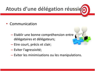 Atouts d’une délégation réussie

• Communication

  – Etablir une bonne compréhension entre
    délégataires et délégateurs;
  – Etre court, précis et clair;
  – Eviter l'agressivité;
  – Eviter les minimisations ou les manipulations.
 