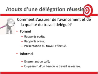 Atouts d’une délégation réussie
    Comment s’assurer de l’avancement et de
      la qualité du travail délégué?
    • Formel
      – Rapports écrits;
      – Rapports oraux;
      – Présentation du travail effectué.

    • Informel
      – En prenant un café;
      – En passant d’un lieu ou le travail se réalise.
 