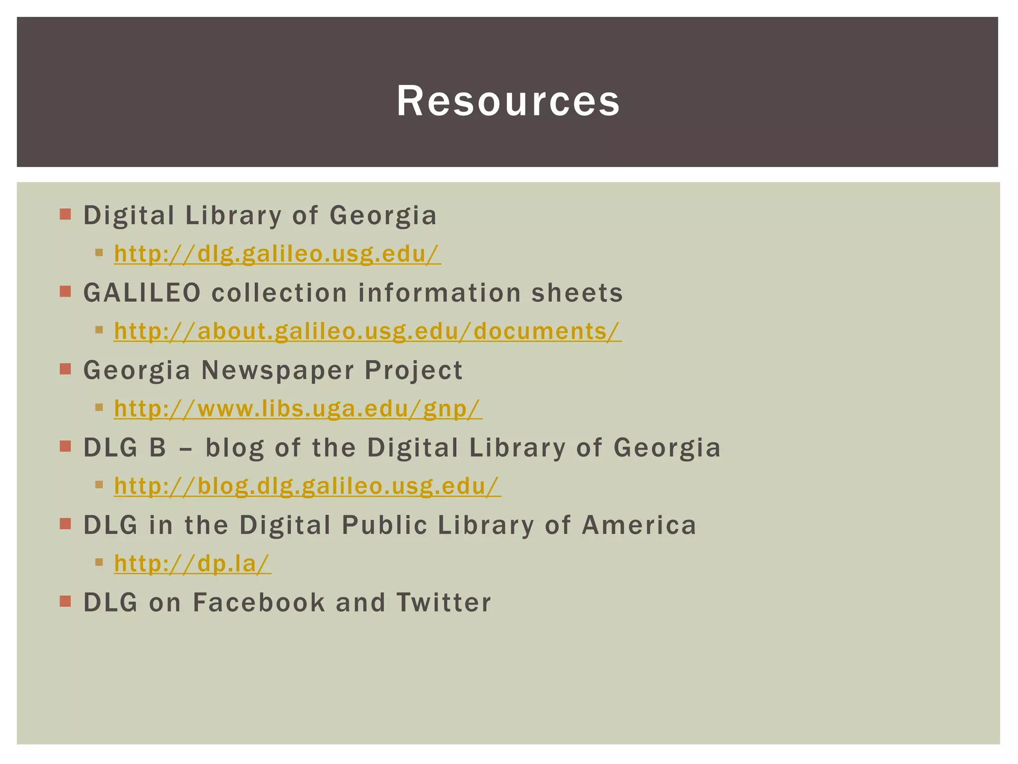 Resources
 Digital Library of Georgia
 http://dlg.galileo.usg.edu/
 GALILEO collection information sheets
 http://about.galileo.usg.edu/documents/
 Georgia Newspaper Project
 http://www.libs.uga.edu/gnp/
 DLG B – blog of the Digital Library of Georgia
 http://blog.dlg.galileo.usg.edu/
 DLG in the Digital Public Library of America
 http://dp.la/
 DLG on Facebook and Twitter
 