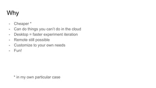Why
- Cheaper *
- Can do things you can’t do in the cloud
- Desktop = faster experiment iteration
- Remote still possible
- Customize to your own needs
- Fun!
* in my own particular case
 