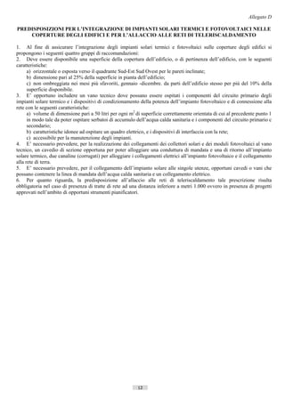 Allegato D

PREDISPOSIZIONI PER L’INTEGRAZIONE DI IMPIANTI SOLARI TERMICI E FOTOVOLTAICI NELLE
    COPERTURE DEGLI EDIFICI E PER L’ALLACCIO ALLE RETI DI TELERISCALDAMENTO

1. Al fine di assicurare l’integrazione degli impianti solari termici e fotovoltaici sulle coperture degli edifici si
propongono i seguenti quattro gruppi di raccomandazioni:
2. Deve essere disponibile una superficie della copertura dell’edificio, o di pertinenza dell’edificio, con le seguenti
caratteristiche:
      a) orizzontale o esposta verso il quadrante Sud-Est Sud Ovest per le pareti inclinate;
      b) dimensione pari al 25% della superficie in pianta dell’edificio;
      c) non ombreggiata nei mesi più sfavoriti, gennaio -dicembre. da parti dell’edificio stesso per più del 10% della
      superficie disponibile.
3. E’ opportuno includere un vano tecnico dove possano essere ospitati i componenti del circuito primario degli
impianti solare termico e i dispositivi di condizionamento della potenza dell’impianto fotovoltaico e di connessione alla
rete con le seguenti caratteristiche:
      a) volume di dimensione pari a 50 litri per ogni m2 di superficie correttamente orientata di cui al precedente punto 1
      in modo tale da poter ospitare serbatoi di accumulo dell’acqua calda sanitaria e i componenti del circuito primario c
      secondario;
      b) caratteristiche idonee ad ospitare un quadro elettrico, e i dispositivi di interfaccia con la rete;
      c) accessibile per la manutenzione degli impianti.
4. E’ necessario prevedere, per la realizzazione dei collegamenti dei collettori solari e dei moduli fotovoltaici al vano
tecnico, un cavedio di sezione opportuna per poter alloggiare una conduttura di mandata e una di ritorno all’impianto
solare termico, due canaline (corrugati) per alloggiare i collegamenti elettrici all’impianto fotovoltaico e il collegamento
alla rete di terra.
5. E’ necessario prevedere, per il collegamento dell’impianto solare alle singole utenze, opportuni cavedi o vani che
possano contenere la linea di mandata dell’acqua calda sanitaria e un collegamento elettrico.
6. Per quanto riguarda, la predisposizione all’allaccio alle reti di teleriscaldamento tale prescrizione risulta
obbligatoria nel caso di presenza di tratte di rete ad una distanza inferiore a metri 1.000 ovvero in presenza di progetti
approvati nell’ambito di opportuni strumenti pianificatori.




                                                           12                       ((c) Datatronics Sistemi S.n.c. - Brescia
 