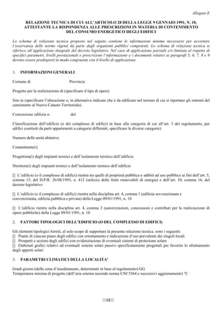 Allegato E

        RELAZIONE TECNICA DI CUI ALL’ARTICOLO 28 DELLA LEGGE 9 GENNAIO 1991, N. 10,
       ATTESTANTE LA RISPONDENZA ALLE PRESCRIZIONI IN MATERIA DI CONTENIMENTO
                        DEL CONSUMO ENERGETICO DEGLI EDIFICI

Lo schema di relazione tecnica proposto nel seguito contiene le informazioni minime necessarie per accertare
l’osservanza delle norme vigenti da parte degli organismi pubblici competenti. Lo schema di relazione tecnica si
riferisce all’applicazione integrale del decreto legislativo. Nel caso di applicazione parziale e/o limitata al rispetto di
specifici parametri, livelli prestazionali e prescrizioni l’informazione e i documenti relativi ai paragrafi 5, 6, 7, 8 e 9
devono essere predisporti in modo congruente con il livello di applicazione.


1.   INFORMAZIONI GENERALI

Comune di                            Provincia

Progetto per la realizzazione di (specificare il tipo di opere)

Sito in (specificare l’ubicazione o, in alternativa indicare che è da edificare nel terreno di cui si riportano gli estremi del
censimento al Nuovo Catasto Territoriale).

Concessione edilizia n.               del

Classificazione dell’edificio (o del complesso di edifici) in base alla categoria di cui all’art. 3 del regolamento; per
edifici costituiti da parti appartenenti a categorie differenti, specificare le diverse categorie)

Numero delle unità abitative

Committente(i)

Progettista(i) degli impianti termici e dell’isolamento termico dell’edificio

Direttore(i) degli impianti termici e dell’isolamento termico dell’edificio

[] L’edificio (o il complesso di edifici) rientra tra quelli di proprietà pubblica o adibiti ad uso pubblico ai fini dell’art. 5,
comma 15, del D.P.R. 26/08/1993, n. 412 (utilizzo delle fonti rinnovabili di energia) e dell’art. 10, comma 16, del
decreto legislativo

[] L’edificio (o il complesso di edifici) rientra nella disciplina art. 4, comma 1 (edilizia sovvenzionata e
convenzionata, edilizia pubblica e privata) della Legge 09/01/1991, n. 10

[] L’edificio rientra nella disciplina art. 4, comma 2 (autorizzazioni, concessioni e contributi per la realizzazione di
opere pubbliche) della Legge 09/01/1991, n. 10

2.   FATTORI TIPOLOGICI DELL’EDIFICIO (O DEL COMPLESSO DI EDIFICI)

Gli elementi tipologici forniti, al solo scopo di supportare la presente relazione tecnica. sono i seguenti:
[] Piante di ciascun piano degli edifici con orientamento e indicazione d’uso prevalente dei singoli locali
[] Prospetti e sezioni degli edifici con evidenziazione di eventuali sistemi di protezione solare
[] Elaborati grafici relativi ad eventuali sistemi solari passivi specificatamente progettali per favorire lo sfruttamento
degli apporti solari

3.   PARAMETRI CLIMATICI DELLA LOCALITA’

Gradi giorno (della zona d’insediamento, determinati in base al regolamento) GG
Temperatura minima di progetto (dell’aria esterna secondo nonna UNI 5364 e successivi aggiornamenti) °C




                                                             13                         ((c) Datatronics Sistemi S.n.c. - Brescia
 