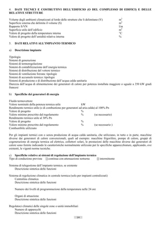 4. DATI TECNICI E COSTRUTTIVI DELL’EDIFICIO (O DEL COMPLESSO DI EDIFICI) E DELLE
RELATIVE STRUTTURE

Volume degli ambienti climatizzati al lordo delle strutture che li delimitano (V)               m3
Superficie esterna che delimita il volume (S)                                                   m2
Rapporto S/VN                                                                                   l/m
Superficie utile dell’edificio                                                                  m2
Valore di progetto della temperatura interna                                                    °C
Valore di progetto dell’umidità relativa interna                                                %

5.   DATI RELATIVI ALL’IMPIANTO TERMICO

a)   Descrizione impianto

Tipologia
Sistemi di generazione
Sistemi di termoregolazione
Sistemi di contabilizzazione dell’energia termica
Sistemi di distribuzione del vettore termico
Sistemi di ventilazione forzata: tipologie
Sistemi di accumulo termico: tipologie
Sistemi di produzione e di distribuzione dell’acqua calda sanitaria
Durezza dell’acqua di alimentazione dei generatori di calore per potenza installata maggiore o uguale a 350 kW gradi
francesi

b)   Specifiche dei generatori di energia

Fluido termovettore
Valore nominale della potenza termica utile                 kW
Rendimento termico utile (o di combustione per generatori ad aria calda) al 100% Pn
Valore di progetto                                          %
Valore minimo prescritto dal regolamento                    %           (se necessario)
Rendimento termico utile al 30% Pn
Valore di progetto                                          %
Valore minimo prescritto dal regolamento                    %           (se necessario )
Combustibile utilizzato

Per gli impianti termici con o senza produzione di acqua calda sanitaria, che utilizzano, in tutto o in parte, macchine
diverse dai generatori di calore convenzionali, quali ad esempio: macchine frigorifere, pompe di calore, gruppi di
cogenerazione di energia termica ed elettrica, collettori solari, le prestazioni delle macchine diverse dai generatori di
calore sono fornite indicando le caratteristiche normalmente utilizzate per le specifiche apparecchiature, applicando, ove
esistenti, le vigenti norme tecniche.

c) Specifiche relative ai sistemi di regolazione dell’impianto termico
Tipo di conduzione prevista [] continua con attenuazione notturna      [] intermittente

Sistema di telegestione dell’impianto termico, se esistente
     Descrizione sintetica delle funzioni

Sistema di regolazione climatica in centrale termica (solo per impianti centralizzati)
     Centralina climatica
     Descrizione sintetica delle funzioni

     Numero dei livelli di programmazione della temperatura nelle 24 ore

     Organi di attuazione
     Descrizione sintetica delle funzioni

Regolatoci climatici delle singole zone o unità immobiliari
    Numero di apparecchi
    Descrizione sintetica delle funzioni
                                                           14                        ((c) Datatronics Sistemi S.n.c. - Brescia
 