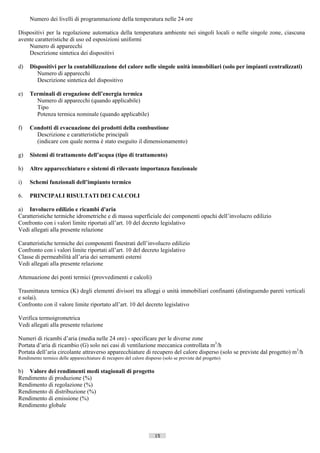 Numero dei livelli di programmazione della temperatura nelle 24 ore

Dispositivi per la regolazione automatica della temperatura ambiente nei singoli locali o nelle singole zone, ciascuna
avente caratteristiche di uso ed esposizioni uniformi
    Numero di apparecchi
    Descrizione sintetica dei dispositivi

d)   Dispositivi per la contabilizzazione del calore nelle singole unità immobiliari (solo per impianti centralizzati)
        Numero di apparecchi
        Descrizione sintetica del dispositivo

e)   Terminali di erogazione dell’energia termica
       Numero di apparecchi (quando applicabile)
       Tipo
       Potenza termica nominale (quando applicabile)

f)   Condotti di evacuazione dei prodotti della combustione
       Descrizione e caratteristiche principali
       (indicare con quale norma è stato eseguito il dimensionamento)

g)   Sistemi di trattamento dell’acqua (tipo di trattamento)

h)   Altre apparecchiature e sistemi di rilevante importanza funzionale

i)   Schemi funzionali dell’impianto termico

6.   PRINCIPALI RISULTATI DEI CALCOLI

a) Involucro edilizio e ricambi d'aria
Caratteristiche termiche idrometriche e di massa superficiale dei componenti opachi dell’involucro edilizio
Confronto con i valori limite riportati all’art. 10 del decreto legislativo
Vedi allegati alla presente relazione

Caratteristiche termiche dei componenti finestrati dell’involucro edilizio
Confronto con i valori limite riportati all’art. 10 del decreto legislativo
Classe di permeabilità all’aria dei serramenti esterni
Vedi allegati alla presente relazione

Attenuazione dei ponti termici (provvedimenti e calcoli)

Trasmittanza termica (K) degli elementi divisori tra alloggi o unità immobiliari confinanti (distinguendo pareti verticali
e solai).
Confronto con il valore limite riportato all’art. 10 del decreto legislativo

Verifica termoigrometrica
Vedi allegati alla presente relazione

Numeri di ricambi d’aria (media nelle 24 ore) - specificare per le diverse zone
Portata d’aria di ricambio (G) solo nei casi di ventilazione meccanica controllata m3/h
Portata dell’aria circolante attraverso apparecchiature di recupero del calore disperso (solo se previste dal progetto) m3/h
Rendimento termico delle apparecchiature di recupero del calore disperso (solo se previste dal progetto)

b) Valore dei rendimenti medi stagionali di progetto
Rendimento di produzione (%)
Rendimento di regolazione (%)
Rendimento di distribuzione (%)
Rendimento di emissione (%)
Rendimento globale




                                                                      15                            ((c) Datatronics Sistemi S.n.c. - Brescia
 