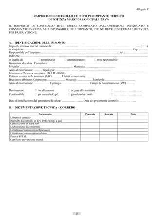 Allegato F

                     RAPPORTO DI CONTROLLO TECNICO PER IMPIANTO TERMICO
                            DI POTENZA MAGGIORE O UGUALE 35 kW

IL RAPPORTO DI CONTROLLO DEVE ESSERE COMPILATO DALL’OPERATORE INCARICATO E
CONSEGNATO IN COPIA AL RESPONSABILE DELL’IMPIANTO, CHE NE DEVE CONFERMARE RICEVUTA
PER PRESA VISIONE.


A. IDENTIFICAZIONE DELL’IMPIANTO
Impianto termico sito nel comune di: …………..…………………………………………………………………… (…...)
in via/piazza:………………………………………………...…………………………………...…………… Cap: ………
Responsabile dell’impianto:………………………………………………………………………. tel.:……………………
Indirizzo: ……………………………………………………………………………………………………………………
in qualità di:             proprietario        amministratore   terzo responsabile
Generatore di calore: Costruttore: ……………………………………………………………..……………………………
Modello: ……………………………….……………… Matricola: …………………………
Anno di costruzione: ………Tipologia: ………………………………………………….
Marcatura efficienza energetica: (D.P.R. 660/96): ….………………………………………………………………………
Potenza termica utile nominale (kW) ………. Fluido termovettore: ……….
Bruciatore abbinato: Costruttore:………………. Modello:…………..….Matricola:………………...………..
Anno di costruzione:…………….. Tipologia:……………………….. Campo di funzionamento (kW)………

Destinazione:           riscaldamento              acqua calda sanitaria          ………………………
Combustibile:           gas naturale/G.p.l.        gasolio/olio comb.             ………………………

Data di installazione del generatore di calore: …………………. Data del presentente controllo: ……………..

B.   DOCUMENTAZIONE TECNICA A CORREDO

                          Documento                              Presente    Assente                  Note
 Libretto di centrale
 Rapporto di controllo ex UNI 10435 (imp. a gas}
 Certificazione ex UNI 8364
 Dichiarazione di conformità
 Libretto uso/manutenzione bruciatore
 Libretto uso/manutenzione caldaia
 Pratica ISPESL
 Certificato prevenzione incendi




                                                         17                  ((c) Datatronics Sistemi S.n.c. - Brescia
 