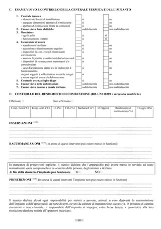 C.   ESAME VISIVO E CONTROLLO DELLA CENTRALE TERMICA E DELL’IMPIANTO

     1.   Centrale termica
          - idoneità del locale di installazione                     si                         no
          - adeguate dimensioni aperture di ventilazione             si                         no
          - aperture di ventilazione libere da ostruzioni            si                         no
     2.   Esame visivo linee elettriche                              soddisfacente              non soddisfacente
     3.   Bruciatore
          - ugelli puliti                                            si                   si
          - funzionamento corretto                                   si                   si
     4.   Generatore di calore
          - scambiatore lato fumi                                    si                         no
          - accensione e funzionamento regolari                      si                         no
          - dispositivi di com. e regol. funzionanti                 si                         no
          correttamente
          - assenza di perdite e ossidazioni dai/sui raccordi        si                         no
          - dispositivi di sicurezza non manomessi e/o               si                         no
          cortocircuitati
          - vaso di espansione carico e/o in ordine per il           si                         no
          funzionamento
          -organi soggetti a sollecitazioni termiche integri         si                         no
          e senza segni di usura e/o deformazione
     5.   Controllo assenza fughe di gas                             si                         no
     6.   Esame visivo delle coibentazioni                           soddisfacente              non soddisfacente
     7.   Esame visivo camino e canale da fumo                       soddisfacente              non soddisfacente

D. CONTROLLO DEL RENDIMENTO DI COMBUSTIONE (Rif. UNI 10389 e successive modifiche)

Effettuato                             Non effettuato 

 Temp. fumi (°C) Temp. amb. (°C)         O2 (%)     CO2 (%)     Bacharach (n°)       CO (ppm)         Rendimento di       Tiraggio (Pa)
                                                                                                     combustione (%)



OSSERVAZIONI (1) (4):
………………………………………………………………………………………………………………………………
………………………………………………………………………………………………………………………………
………………………………………………………………………………………………………………………………
…………………………………………………………………………

RACCOMANDAZIONI (2) (4) (in attesa di questi interventi può essere messo in funzione):
………………………………………………………………………………………………………………………………
………………………………………………………………………………………………………………………………
………………………………………………………………………………………………………………………………
………………………………………………………………………………………………………………………………

In mancanza di prescrizioni esplicite, il tecnico dichiara che l’apparecchio può essere messo in servizio ed usato
normalmente senza compromettere la sicurezza delle persone, degli animali e dei beni.
Ai fini della sicurezza l’impianto può funzionare     SI            NO 

PRESCRIZIONI (3) (4): (in attesa di questi interventi l’impianto non può essere messo in funzione)
………………………………………………………………………………………………………………………………
………………………………………………………………………………………………………………………………
………………………………………………………………………………………………………………………………
………………………………………………………………………………………………………………………………

Il tecnico declina altresì ogni responsabilità per sinistri a persone, animali o cose derivanti da manomissione
dell’impianto o dell’apparecchio da parte di terzi, ovvero da carenze di manutenzione successiva. In presenza di carenza
riscontrate e non eliminate, il responsabile dell’impianto si impegna, entro breve tempo, a provvedere alla loro
risoluzione dandone notizia all’operatore incaricato.


                                                                18                             ((c) Datatronics Sistemi S.n.c. - Brescia
 