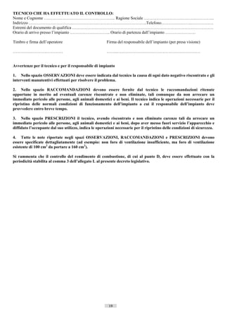TECNICO CHE HA EFFETTUATO IL CONTROLLO:
Nome e Cognome ………………………………………….... Ragione Sociale ……………………………….…………..
Indirizzo ………………………………………………………………………….Telefono………………….…………….
Estremi del documento di qualifica …………………………………………………………………………………………
Orario di arrivo presso l’impianto ……………………….. Orario di partenza dall’impianto ………………….

Timbro e firma dell’operatore                          Firma del responsabile dell’impianto (per presa visione)

………………………………                                           ……..……………………………………………………


Avvertenze per il tecnico e per il responsabile di impianto

1. Nello spazio OSSERVAZIONI deve essere indicata dal tecnico la causa di ogni dato negativo riscontrato e gli
interventi manutentivi effettuati per risolvere il problema.

2. Nello spazio RACCOMANDAZIONI devono essere fornite dal tecnico le raccomandazioni ritenute
opportune in merito ad eventuali carenze riscontrate e non eliminate, tali comunque da non arrecare un
immediato pericolo alle persone, agli animali domestici e ai beni. Il tecnico indica le operazioni necessarie per il
ripristino delle normali condizioni di funzionamento dell’impianto a cui il responsabile dell’impianto deve
provvedere entro breve tempo.

3. Nello spazio PRESCRIZIONI il tecnico, avendo riscontrato e non eliminato carenze tali da arrecare un
immediato pericolo alle persone, agli animali domestici e ai beni, dopo aver messo fuori servizio l’apparecchio e
diffidato l’occupante dal suo utilizzo, indica le operazioni necessarie per il ripristino delle condizioni di sicurezza.

4. Tutte le note riportate negli spazi OSSERVAZIONI, RACCOMANDAZIONI e PRESCRIZIONI devono
essere specificate dettagliatamente (ad esempio: non foro di ventilazione insufficiente, ma foro di ventilazione
esistente di 100 cm2 da portare a 160 cm2).

Si rammenta che il controllo del rendimento di combustione, di cui al punto D, deve essere effettuato con la
periodicità stabilita al comma 3 dell’allegato L al presente decreto legislativo.




                                                         19                       ((c) Datatronics Sistemi S.n.c. - Brescia
 