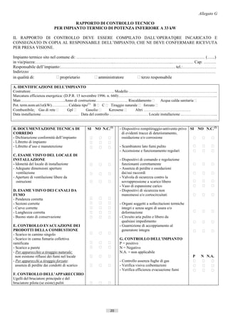 Allegato G

                                   RAPPORTO DI CONTROLLO TECNICO
                          PER IMPIANTO TERMICO DI POTENZA INFERIORE A 33 kW

IL RAPPORTO DI CONTROLLO DEVE ESSERE COMPILATO DALL’OPERATQRE INCARICATO E
CONSEGNATO IN COPIA AL RESPONSABILE DELL’IMPIANTO, CHE NE DEVE CONFERMARE RICEVUTA
PER PRESA VISIONE.

Impianto termico sito nel comune di: …………..…………………………………………………………………… (…...)
in via/piazza:………………………………………………...…………………………………...…………… Cap: ………
Responsabile dell’impianto:………………………………………………………………………. tel.:……………………
Indirizzo: ……………………………………………………………………………………………………………………
in qualità di:             proprietario   amministratore  terzo responsabile

A. IDENTIFICAZIONE DELL’IMPIANTO
Costruttore…………………………………………………….….. Modello …………………….……………………………………...
Marcatura efficienza energetica: (D.P.R. 15 novembre 1996. n. 660):…………..…….………………………………………………...
Matr……………………………..Anno di costruzione……………………. Riscaldamento                       Acqua calda sanitaria 
Pot. term.nom.uti1e(kW)…………. Caldaia tipo(1) B  C  Tiraggio naturale  forzato 
Combustibile; Gas di rete         Gpl       Gasolio      Kerosene   Altri ……………………………….
Data installazione………………………… Data del controllo ………………………… Locale installazione ...……………………...
…………………………………………………………………………………………………………………………………………….

B. DOCUMENTAZIONE TECNICA DI                   SI   NO N.C.(2)   - Dispositivo rompitiraggio-antivento privo SI NO N.C.(2)
CORREDO                                                            di evidenti tracce di deterioramento,
- Dichiarazione conformità dell’impianto                        ossidazione e/o corrosione                       
- Libretto di impianto                                   
- Libretto d’uso e manutenzione                               - Scambiatore lato fumi pulito                             
                                                                 - Accensione e funzionamento regolari                      
C. ESAME VISIVO DEL LOCALE DI
INSTALLAZIONE                                                    - Dispositivi di comando e regolazione
- Idoneità del locale di installazione                          funzionanti correttamente                                
- Adeguate dimensioni aperture                                   - Assenza di perdite e ossidazioni
   ventilazione                                                 dai/sui raccordi                                         
- Aperture di ventilazione libere da                             - Valvola di sicurezza contro la
   ostruzioni                                                   sovrappressione a scarico libero                         
                                                                 - Vaso di espansione carico                                
D. ESAME VISIVO DEI CANALI DA                                    - Dispositivi di sicurezza non
FUMO                                                               manomessi e/o cortocircuitati                            
- Pendenza corretta                                      
- Sezioni corrette                                            - Organi soggetti a sollecitazioni termiche
- Curve corrette                                                integri e senza segni di usura e/o
- Lunghezza corretta                                            deformazione                                             
- Buono stato di conservazione                                - Circuito aria pulito e libero da
                                                                   qualsiasi impedimento                                    
E. CONTROLLO EVACUAZIONE DEI                                     - Guarnizione di accoppiamento al
PRODOTTI DELLA COMBUSTIONE                                         generatore integra                                       
- Scarico in camino singolo                              
- Scarico in canna fumaria collettiva                            G. CONTROLLO DELL’IMPIANTO
ramificata                                                    P = positivo
- Scarico a parete                                            N = Negativo
- Per apparecchio a tiraggio naturale:                           N.A. = non applicabile
  non esistono riflussi dei fumi nel locale                                                                   P     N N.A.
- Per apparecchi a tiraggio forzato:                             - Controllo assenza fughe di gas                        
  assenza di perdite dai condotti di scarico                  - Verifica visiva coibentazioni                         
                                                                 - Verifica efficienza evacuazione fumi                  
F. CONTROLLO DELL’APPARECCHIO
Ugelli del bruciatore principale e del
bruciatore pilota (se esiste) puliti                     




                                                            20                         ((c) Datatronics Sistemi S.n.c. - Brescia
 