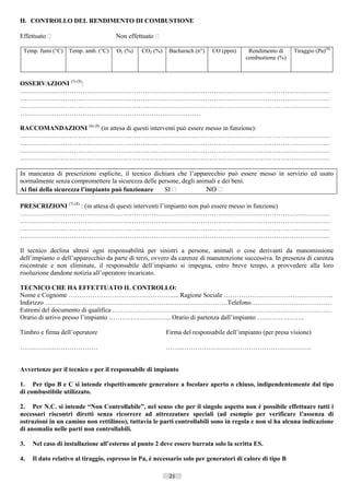H. CONTROLLO DEL RENDIMENTO DI COMBUSTIONE

Effettuato                          Non effettuato 

 Temp. fumi (°C) Temp. amb. (°C)     O2 (%)    CO2 (%)    Bacharach (n°)   CO (ppm)     Rendimento di       Tiraggio (Pa)(4)
                                                                                       combustione (%)



OSSERVAZIONI (5) (8):
………………………………………………………………………………………………………………………………
………………………………………………………………………………………………………………………………
………………………………………………………………………………………………………………………………
…………………………………………………………………………

RACCOMANDAZIONI (6) (8) (in attesa di questi interventi può essere messo in funzione):
………………………………………………………………………………………………………………………………
………………………………………………………………………………………………………………………………
………………………………………………………………………………………………………………………………
………………………………………………………………………………………………………………………………

In mancanza di prescrizioni esplicite, il tecnico dichiara che l’apparecchio può essere messo in servizio ed usato
normalmente senza compromettere la sicurezza delle persone, degli animali e dei beni.
Ai fini della sicurezza l’impianto può funzionare     SI            NO 

PRESCRIZIONI (7) (8) : (in attesa di questi interventi l’impianto non può essere messo in funzione)
………………………………………………………………………………………………………………………………
………………………………………………………………………………………………………………………………
………………………………………………………………………………………………………………………………
………………………………………………………………………………………………………………………………

Il tecnico declina altresì ogni responsabilità per sinistri a persone, animali o cose derivanti da manomissione
dell’impianto o dell’apparecchio da parte di terzi, ovvero da carenze di manutenzione successiva. In presenza di carenza
riscontrate e non eliminate, il responsabile dell’impianto si impegna, entro breve tempo, a provvedere alla loro
risoluzione dandone notizia all’operatore incaricato.

TECNICO CHE HA EFFETTUATO IL CONTROLLO:
Nome e Cognome ………………………………………….... Ragione Sociale ……………………………….…………..
Indirizzo ………………………………………………………………………….Telefono………………….…………….
Estremi del documento di qualifica …………………………………………………………………………………………
Orario di arrivo presso l’impianto ……………………….. Orario di partenza dall’impianto ………………….

Timbro e firma dell’operatore                            Firma del responsabile dell’impianto (per presa visione)

………………………………                                             ……..……………………………………………………


Avvertenze per il tecnico e per il responsabile di impianto

1. Per tipo B e C si intende rispettivamente generatore a focolare aperto o chiuso, indipendentemente dal tipo
di combustibile utilizzato.

2. Per N.C. si intende “Non Controllabile”, nel senso che per il singolo aspetto non è possibile effettuare tutti i
necessari riscontri diretti senza ricorrere ad attrezzature speciali (ad esempio per verificare l’assenza di
ostruzioni in un camino non rettilineo), tuttavia le parti controllabili sono in regola e non si ha alcuna indicazione
di anomalia nelle parti non controllabili.

3.   Nel caso di installazione all’esterno al punto 2 deve essere barrata solo la scritta ES.

4.   Il dato relativo al tiraggio, espresso in Pa, è necessario solo per generatori di calore di tipo B

                                                          21                       ((c) Datatronics Sistemi S.n.c. - Brescia
 