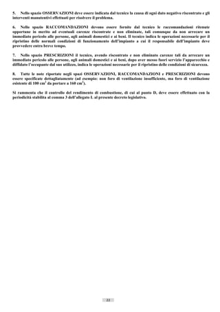 5. Nello spazio OSSERVAZIONI deve essere indicata dal tecnico la causa di ogni dato negativo riscontrato e gli
interventi manutentivi effettuati per risolvere il problema.

6. Nello spazio RACCOMANDAZIONI devono essere fornite dal tecnico le raccomandazioni ritenute
opportune in merito ad eventuali carenze riscontrate e non eliminate, tali comunque da non arrecare un
immediato pericolo alle persone, agli animali domestici e ai beni. Il tecnico indica le operazioni necessarie per il
ripristino delle normali condizioni di funzionamento dell’impianto a cui il responsabile dell’impianto deve
provvedere entro breve tempo.

7. Nello spazio PRESCRIZIONI il tecnico, avendo riscontrato e non eliminato carenze tali da arrecare un
immediato pericolo alle persone, agli animali domestici e ai beni, dopo aver messo fuori servizio l’apparecchio e
diffidato l’occupante dal suo utilizzo, indica le operazioni necessarie per il ripristino delle condizioni di sicurezza.

8. Tutte le note riportate negli spazi OSSERVAZIONI, RACCOMANDAZIONI e PRESCRIZIONI devono
essere specificate dettagliatamente (ad esempio: non foro di ventilazione insufficiente, ma foro di ventilazione
esistente di 100 cm2 da portare a 160 cm2).

Si rammenta che il controllo del rendimento di combustione, di cui al punto D, deve essere effettuato con la
periodicità stabilita al comma 3 dell’allegato L al presente decreto legislativo.




                                                         22                       ((c) Datatronics Sistemi S.n.c. - Brescia
 