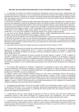 Allegato L
                                                                                                                        (art. 12)

        REGIME TRANSITORIO PER ESERCIZIO E MANUTENZIONE DEGLI IMPIANTI TERMICI

1. Le operazioni di controllo ed eventuale manutenzione dell’impianto termico devono essere conformemente alle
istruzioni tecniche per la regolazione, l’uso e la manutenzione elaborate dal costruttore dell’impianto. Qualora non siano
disponibili tali istruzioni, le operazioni di controllo ed eventuale manutenzione degli apparecchi e dei dispositivi facenti
parte dell’impianto termico devono essere eseguite conformemente alle istruzioni tecniche elaborate dal fabbricante ai
sensi della normativa vigente.
Le operazioni di controllo e manutenzione delle restanti parti dell’impianto termico e degli apparecchi e dispositivi per i
quali non siano disponibili le istruzioni del fabbricante relative allo specifico modello, devono essere eseguite secondo le
prescrizioni e con la periodicità dalle normative UNI e CEI per lo specifico elemento o tipo di apparecchio o dispositivo.
In mancanza di tali indicazioni specifiche, i controlli di cui all’allegato F al presente decreto per gli impianti di potenza
nominale del focolare maggiori n uguali a 35 kW, e all’allegato G per quelli di potenza nominale del focolare inferiori a
35 kW devono essere effettuati, stando quanto stabilito al successivo comma 2 e all’art. 11, comma 13, del D.P.R.
26/08/1993, n. 412, e successive modifiche e integrazioni, almeno con le seguenti scadenze temporali:
a) ogni anno per gli impianti alimentati a combustibile liquido o solido indipendentemente dalla potenza, ovvero
alimentati a gas di potenza nominale del focolare maggiore o uguale a 35 kW;
b) ogni due anni per gli impianti, diversi da quelli individuati al punto a), di potenza nominale del focolare inferiore a
35 kW dotati di generatore di calore con una anzianità di installazione superiore a otto anni e per gli impianti dotati di
generatore di calore ad acqua calda a focolare aperto installati all’interno di locali abitati, in considerazione del maggior
sporcamento delle superfici di scambio dovuto ad un aria comburente che risente delle normali attività che sono svolte
all’interno delle abitazioni;
c) ogni quattro anni per tutti gli altri impianti di potenza nominale del focolare inferiore a 35 kW.

2. Al termine delle operazioni di controllo ed eventuale manutenzione dell’impianto, l’operatore provvede a redigere e
sottoscrivere un rapporto, conformemente all’art. 7, comma 2, del presente decreto, da rilasciare al responsabile
dell’impianto. L’originale del rapporto sarà da questi conservato ed allegato ai libretti di cui all’art. 11, comma 9, del
D.P.R. 26/08/1993, n. 412.
Nel caso di impianti di riscaldamento di potenza nominale del focolare superiore o uguale a 35 kW, il rapporto di
controllo e manutenzione dovrà essere redatto e sottoscritto conformemente al modello di cui all’allegato F al presente
decreto legislativo. Nel caso di impianti di riscaldamento di potenza nominale del focolare inferiore a 35 kW, il rapporto
di controllo e manutenzione dovrà essere redatto e sottoscritto conformemente al modello di cui all’allegato G al
presente decreto legislativo. Con la medesima procedura potranno essere adottati modelli standard per altre tipologie di
impianto.

3. In occasione delle operazioni di controllo e manutenzione sui generatori di calore, vanno effettuate anche le
verifiche di rendimento. Gli elementi da sottoporre a verifica sono quelli riportati sul “libretto di centrale” o sul “libretto
di impianto” di cui all’art. 11, comma 9, del D.P.R. 26/08/1993, n. 412, aggiornati con decreto del Ministro delle attività
produttive del 17/03/2003 e successive modificazioni.
Le suddette verifiche vanno comunque effettuate almeno una volta l’anno, normalmente all’inizio del periodo di
riscaldamento, per i generatori di calore con potenza nominale superiore o uguale a 35 kW e almeno con periodicità
quadriennale per i generatori di calore con potenza nominale inferiore. Per le centrali termiche alimentate a combustibili
liquidi o solidi ovvero dotate di generatore dì calore o di generatori di calore con potenza termica nominale complessiva
maggiore o uguale a 350 kW è inoltre prescritta una seconda determinazione del solo rendimento di combustione da
effettuare normalmente alla metà del periodo di riscaldamento.

4. Il rendimento di combustione, rilevato nel corso delle verifiche di cui al precedente comma 3 e all’art. 11, comma
13, del D.P.R. 26/08/1993, n. 412, e successive modifiche, misurato alla massima potenza termica effettiva del focolare
nelle condizioni di normale funzionamento, in conformità alle norme tecniche UNI, deve risultare conforme ai valori
riportati nell’allegato H al presente decreto.

5. I generatori di calore per i quali, durante le operazioni di verifica in esercizio, siano stati rilevati rendimenti di
combustione inferiori ai limiti fissati all’allegato H al presente decreto, non riconducibili a tali valori mediante
operazioni di manutenzione, devono essere sostituiti entro 300 giorni solari a partire dalla data della verifica.

6. I generatori di calore per i quali, durante le operazioni di verifica in esercizio, siano stati rilevati rendimenti di
combustione inferiori a quelli indicati al punto 1), lettera a) e punto 2), lettera a) dell’allegato H al presente decreto, sono
comunque esclusi dalla conduzione in esercizio continuo prevista alle lettere e), f), g) ed h), dell’art. 9, comma 6 del
D.P.R. 26/08/1993, n. 412, e successive modifiche.
                                                            27                         ((c) Datatronics Sistemi S.n.c. - Brescia
 