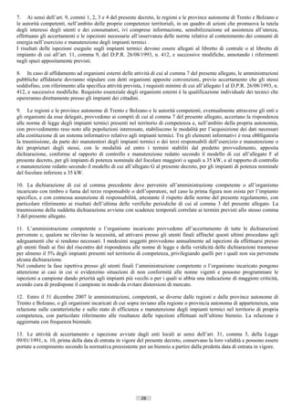 7. Ai sensi dell’art. 9, commi 1, 2, 3 e 4 del presente decreto, le regioni e le province autonome di Trento e Bolzano e
le autorità competenti, nell’ambito delle proprie competenze territoriali, in un quadro di azioni che promuova la tutela
degli interessi degli utenti e dei consumatori, ivi comprese informazione, sensibilizzazione ed assistenza all’utenza,
effettuano gli accertamenti e le ispezioni necessarie all’osservanza delle norme relative al contenimento dei consumi di
energia nell’esercizio e manutenzione degli impianti termici .
I risultati delle ispezioni eseguite sugli impianti termici devono essere allegati al libretto di centrale o al libretto di
impianto di cui all’art. 11, comma 9, del D.P.R. 26/08/1993, n. 412, e successive modifiche, annotando i riferimenti
negli spazi appositamente previsti.

8. In caso di affidamento ad organismi esterni delle attività di cui al comma 7 del presente allegato, le amministrazioni
pubbliche affidatarie dovranno stipulare con detti organismi apposite convenzioni, previo accertamento che gli stessi
soddisfino, con riferimento alla specifica attività prevista, i requisiti minimi di cui all’allegato I al D.P.R. 26/08/1993, n.
412, e successive modifiche. Requisito essenziale degli organismi esterni è la qualificazione individuale dei tecnici che
opereranno direttamente presso gli impianti dei cittadini.

9. Le regioni e le province autonome di Trento c Bolzano e le autorità competenti, eventualmente attraverso gli enti e
gli organismi da esse delegati, provvedono ai compiti di cui al comma 7 del presente allegato, accertano la rispondenza
alle norme di legge degli impianti termici presenti nel territorio di competenza e, nell’ambito della propria autonomia,
con provvedimento reso noto alle popolazioni interessate, stabiliscono le modalità per l’acquisizione dei dati necessari
alla costituzione di un sistema informativo relativo agli impianti termici. Tra gli elementi informativi è resa obbligatoria
la trasmissione, da parte dei manutentori degli impianti termici o dei terzi responsabili dell’esercizio e manutenzione o
dei proprietari degli stessi, con le modalità ed entro i termini stabiliti dal predetto provvedimento, apposita
dichiarazione, conforme al rapporto di controllo e manutenzione redatto secondo il modello di cui all’allegato F al
presente decreto, per gli impianti di potenza nominale del focolare maggiori o uguali a 35 kW, e al rapporto di controllo
e manutenzione redatto secondo il modello di cui all’allegato G al presente decreto, per gli impianti di potenza nominale
del focolare inferiore a 35 kW.

10. La dichiarazione di cui al comma precedente deve pervenire all’amministrazione competente o all’organismo
incaricato con timbro e fuma del terzo responsabile o dell’operatore, nel caso la prima figura non esista per l’impianto
specifico, e con connessa assunzione di responsabilità, attestante il rispetto delle norme del presente regolamento, con
particolare riferimento ai risultati dell’ultima delle verifiche periodiche di cui al comma 3 del presente allegato. La
trasmissione della suddetta dichiarazione avviene con scadenze temporali correlate ai termini previsti allo stesso comma
3 del presente allegato.

11. L’amministrazione competente o l’organismo incaricato provvedono all’accertamento di tutte le dichiarazioni
pervenute e, qualora ne rilevino la necessità, ad attivarsi presso gli utenti finali affinché questi ultimi procedano agli
adeguamenti che si rendono necessari. I medesimi soggetti provvedono annualmente ad ispezioni da effettuarsi presso
gli utenti finali ai fini del riscontro del rispondenza alle nonne di legge e della veridicità delle dichiarazioni trasmesse
per almeno il 5% degli impianti presenti nel territorio di competenza, privilegiando quelli per i quali non sia pervenuta
alcuna dichiarazione.
Nel condurre la fase ispettiva presso gli utenti finali l’amministrazione competente o l’organismo incaricato pongono
attenzione ai casi in cui si evidenzino situazioni di non conformità alle nonne vigenti e possono programmare le
ispezioni a campione dando priorità agli impianti più vecchi o per i quali si abbia una indicazione di maggiore criticità,
avendo cura di predispone il campione in modo da evitare distorsioni di mercato.

12. Entro il 31 dicembre 2007 le amministrazioni, competenti, se diverse dalle regioni e dalle province autonome di
Trento e Bolzano, o gli organismi incaricati di cui sopra inviano alla regione o provincia autonoma di appartenenza, una
relazione sulle caratteristiche e sullo stato di efficienza e manutenzione degli impianti termici nel territorio di propria
competenza, con particolare riferimento alle risultanze delle ispezioni effettuati nell’ultimo biennio. La relazione è
aggiornata con frequenza biennale.

13. Le attività di accertamento e ispezione avviate dagli enti locali ai sensi dell’art. 31, comma 3, della Legge
09/01/1991, n. 10, prima della data di entrata in vigore del presente decreto, conservano la loro validità e possono essere
portate a compimento secondo la normativa preesistente per un biennio a partire dalla predetta data di entrata in vigore.




                                                            28                        ((c) Datatronics Sistemi S.n.c. - Brescia
 