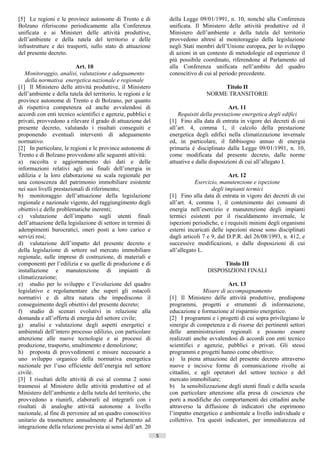 [5] Le regioni e le province autonome di Trento e di               della Legge 09/01/1991, n. 10, nonché alla Conferenza
Bolzano riferiscono periodicamente alla Conferenza                 unificata. Il Ministero delle attività produttive ed il
unificata e ai Ministeri delle attività produttive,                Ministero dell’ambiente e della tutela del territorio
dell’ambiente e della tutela del territorio e delle                provvedono altresì al monitoraggio della legislazione
infrastrutture e dei trasporti, sullo stato di attuazione          negli Stati membri dell’Unione europea, per lo sviluppo
del presente decreto.                                              di azioni in un contesto di metodologie ed esperienze il
                                                                   più possibile coordinato, riferendone al Parlamento ed
                          Art. 10                                  alla Conferenza unificata nell’ambito del quadro
   Monitoraggio, analisi, valutazione e adeguamento                conoscitivo di cui al periodo precedente.
   della normativa energetica nazionale e regionale
[1] Il Ministero delle attività produttive, il Ministero                                Titolo II
dell’ambiente e della tutela del territorio, le regioni e le                       NORME TRANSITORIE
province autonome di Trento e di Bolzano, per quanto
di rispettiva competenza ed anche avvalendosi di                                             Art. 11
accordi con enti tecnico scientifici e agenzie, pubblici e             Requisiti della prestazione energetica degli edifici
privati, provvedono a rilevare il grado di attuazione del          [1] Fino alla data di entrata in vigore dei decreti di cui
presente decreto, valutando i risultati conseguiti e               all’art. 4, comma 1, il calcolo della prestazione
proponendo eventuali interventi di adeguamento                     energetica degli edifici nella climatizzazione invernale
normativo.                                                         ed, in particolare, il fabbisogno annuo di energia
[2] In particolare, le regioni e le province autonome di           primaria è disciplinato dalla Legge 09/01/1991, n. 10,
Trento e di Bolzano provvedono alle seguenti attività:             come modificata dal presente decreto, dalle norme
a) raccolta e aggiornamento dei dati e delle                       attuative e dalle disposizioni di cui all’allegato I.
informazioni relativi agli usi finali dell’energia in
edilizia e la loro elaborazione su scala regionale per                                       Art. 12
una conoscenza del patrimonio immobiliare esistente                           Esercizio, manutenzione e ispezione
nei suoi livelli prestazionali di riferimento;                                        degli impianti termici
b) monitoraggio dell’attuazione della legislazione                 [1] Fino alla data di entrata in vigore dei decreti di cui
regionale e nazionale vigente, del raggiungimento degli            all’art. 4, comma 1, il contenimento dei consumi di
obiettivi e delle problematiche inerenti;                          energia nell’esercizio e manutenzione degli impianti
c) valutazione dell’impatto sugli utenti finali                    termici esistenti per il riscaldamento invernale, le
dell’attuazione della legislazione di settore in termini di        ispezioni periodiche, e i requisiti minimi degli organismi
adempimenti burocratici, oneri posti a loro carico e               esterni incaricati delle ispezioni stesse sono disciplinati
servizi resi;                                                      dagli articoli 7 e 9, dal D.P.R. del 26/08/1993, n. 412, e
d) valutazione dell’impatto del presente decreto e                 successive modificazioni, e dalle disposizioni di cui
della legislazione di settore sul mercato immobiliare              all’allegato L.
regionale, sulle imprese di costruzione, di materiali e
componenti per l’edilizia e su quelle di produzione e di                                Titolo III
installazione e manutenzione di impianti di                                        DISPOSIZIONI FINALI
climatizzazione;
e) studio per lo sviluppo e l’evoluzione del quadro                                        Art. 13
legislativo e regolamentare che superi gli ostacoli                              Misure di accompagnamento
normativi e di altra natura che impediscono il                     [1] Il Ministero delle attività produttive, predispone
conseguimento degli obiettivi del presente decreto;                programmi, progetti e strumenti di informazione,
f) studio di scenari evolutivi in relazione alla                   educazione e formazione al risparmio energetico.
domanda e all’offerta di energia del settore civile;               [2] I programmi e i progetti di cui sopra privilegiano le
g) analisi e valutazione degli aspetti energetici e                sinergie di competenza e di risorse dei pertinenti settori
ambientali dell’intero processo edilizio, con particolare          delle amministrazioni regionali e possono essere
attenzione alle nuove tecnologie e ai processi di                  realizzati anche avvalendosi di accordi con enti tecnico
produzione, trasporto, smaltimento e demolizione;                  scientifici e agenzie, pubblici e privati. Gli stessi
h) proposta di provvedimenti e misure necessarie a                 programmi e progetti hanno come obiettivo:
uno sviluppo organico della normativa energetica                   a) la piena attuazione del presente decreto attraverso
nazionale per l’uso efficiente dell’energia nel settore            nuove e incisive forme di comunicazione rivolte ai
civile.                                                            cittadini, e agli operatori del settore tecnico e del
[3] I risultati delle attività di cui al comma 2 sono              mercato immobiliare;
trasmessi al Ministero delle attività produttive ed al             b) la sensibilizzazione degli utenti finali e della scuola
Ministero dell’ambiente e della tutela del territorio, che         con particolare attenzione alla presa di coscienza che
provvedono a riunirli, elaborarli ed integrarli con i              porti a modifiche dei comportamenti dei cittadini anche
risultati di analoghe attività autonome a livello                  attraverso la diffusione di indicatori che esprimono
nazionale, al fine di pervenire ad un quadro conoscitivo           l’impatto energetico e ambientale a livello individuale e
unitario da trasmettere annualmente al Parlamento ad               collettivo. Tra questi indicatori, per immediatezza ed
integrazione della relazione prevista ai sensi dell’art. 20
                                                               5                      ((c) Datatronics Sistemi S.n.c. - Brescia
 