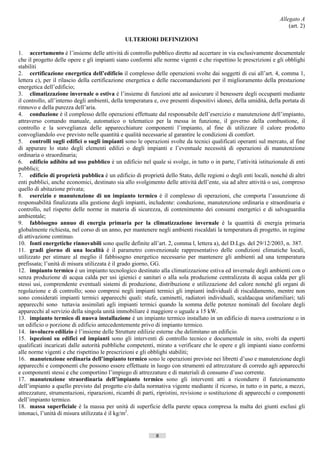 Allegato A
                                                                                                                         (art. 2)

                                               ULTERIORI DEFINIZIONI

1. accertamento è l’insieme delle attività di controllo pubblico diretto ad accertare in via esclusivamente documentale
che il progetto delle opere e gli impianti siano conformi alle norme vigenti e che rispettino le prescrizioni e gli obblighi
stabiliti
2. certificazione energetica dell’edificio il complesso delle operazioni svolte dai soggetti di cui all’art. 4, comma 1,
lettera c), per il rilascio della certificazione energetica e delle raccomandazioni per il miglioramento della prestazione
energetica dell’edificio;
3. climatizzazione invernale o estiva è l’insieme di funzioni atte ad assicurare il benessere degli occupanti mediante
il controllo, all’interno degli ambienti, della temperatura e, ove presenti dispositivi idonei, della umidità, della portata di
rinnovo e della purezza dell’aria.
4. conduzione è il complesso delle operazioni effettuate dal responsabile dell’esercizio e manutenzione dell’impianto,
attraverso comando manuale, automatico o telematico per la messa in funzione, il governo della combustione, il
controllo e la sorveglianza delle apparecchiature componenti l’impianto, al fine di utilizzare il calore prodotto
convogliandolo ove previsto nelle quantità e qualità necessarie al garantire le condizioni di comfort.
5. controlli sugli edifici o sugli impianti sono le operazioni svolte da tecnici qualificati operanti sul mercato, al fine
di appurare lo stato degli elementi edilizi o degli impianti e l’eventuale necessità di operazioni di manutenzione
ordinaria o straordinaria;
6. edificio adibito ad uso pubblico è un edificio nel quale si svolge, in tutto o in parte, l’attività istituzionale di enti
pubblici;
7. edificio di proprietà pubblica è un edificio di proprietà dello Stato, delle regioni o degli enti locali, nonché di altri
enti pubblici, anche economici, destinato sia allo svolgimento delle attività dell’ente, sia ad altre attività o usi, compreso
quello di abitazione privata;
8. esercizio e manutenzione di un impianto termico è il complesso di operazioni, che comporta l’assunzione di
responsabilità finalizzata alla gestione degli impianti, includente: conduzione, manutenzione ordinaria e straordinaria e
controllo, nel rispetto delle norme in materia di sicurezza, di contenimento dei consumi energetici e di salvaguardia
ambientale;
9. fabbisogno annuo di energia primaria per la climatizzazione invernale è la quantità di energia primaria
globalmente richiesta, nel corso di un anno, per mantenere negli ambienti riscaldati la temperatura di progetto, in regime
di attivazione continuo.
10. fonti energetiche rinnovabili sono quelle definite all’art. 2, comma l, lettera a), del D.Lgs. del 29/12/2003, n. 387.
11. gradi giorno di una località è il parametro convenzionale rappresentativo delle condizioni climatiche locali,
utilizzato per stimare al meglio il fabbisogno energetico necessario per mantenere gli ambienti ad una temperatura
prefissata; l’unità di misura utilizzata è il grado giorno, GG.
12. impianto termico è un impianto tecnologico destinato alla climatizzazione estiva ed invernale degli ambienti con o
senza produzione di acqua calda per usi igienici e sanitari o alla sola produzione centralizzata di acqua calda per gli
stessi usi, comprendente eventuali sistemi di produzione, distribuzione e utilizzazione del calore nonché gli organi di
regolazione e di controllo; sono compresi negli impianti termici gli impianti individuali di riscaldamento, mentre non
sono considerati impianti termici apparecchi quali: stufe, caminetti, radiatori individuali, scaldacqua unifamiliari; tali
apparecchi sono tuttavia assimilati agli impianti termici quando la somma delle potenze nominali del focolare degli
apparecchi al servizio della singola unità immobiliare è maggiore o uguale a 15 kW.
13. impianto termico di nuova installazione è un impianto termico installato in un edificio di nuova costruzione o in
un edificio o porzione di edificio antecedentemente privo di impianto termico.
14. involucro edilizio è l’insieme delle Strutture edilizie esterne che delimitano un edificio.
15. ispezioni su edifici ed impianti sono gli interventi di controllo tecnico e documentale in sito, svolti da esperti
qualificati incaricati dalle autorità pubbliche competenti, mirato a verificare che le opere e gli impianti siano conformi
alle norme vigenti e che rispettino le prescrizioni e gli obblighi stabiliti;
16. manutenzione ordinaria dell’impianto termico sono le operazioni previste nei libretti d’uso e manutenzione degli
apparecchi e componenti che possono essere effettuate in luogo con strumenti ed attrezzature di corredo agli apparecchi
e componenti stessi e che comportino l’impiego di attrezzature e di materiali di consumo d’uso corrente.
17. manutenzione straordinaria dell’impianto termico sono gli interventi atti a ricondurre il funzionamento
dell’impianto a quello previsto dal progetto e/o dalla normativa vigente mediante il ricorso, in tutto o in parte, a mezzi,
attrezzature, strumentazioni, riparazioni, ricambi di parti, ripristini, revisione o sostituzione di apparecchi o componenti
dell’impianto termico.
18. massa superficiale è la massa per unità di superficie della parete opaca compresa la malta dei giunti esclusi gli
intonaci, l’unità di misura utilizzata è il kg/m2.


                                                             8                        ((c) Datatronics Sistemi S.n.c. - Brescia
 