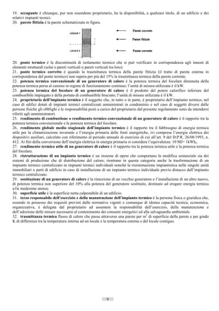 19. occupante è chiunque, pur non essendone proprietario, ha la disponibilità, a qualsiasi titolo, di un edificio e dei
relativi impianti tecnici.
20. parete fittizia è la parete schematizzata in figura.




20. ponte termico è la discontinuità di isolamento termico che si può verificare in corrispondenza agli innesti di
elementi strutturali (solai e pareti verticali o pareti verticali tra loro).
21. ponte termico corretto è quando la trasmittanza termica della parete fittizia (il tratto di parete esterna in
corrispondenza del ponte termico) non supera per più del 15% la trasmittanza termica della parete corrente.
22. potenza termica convenzionale di un generatore di calore è la potenza termica del focolare diminuita della
potenza termica persa al camino in regime di funzionamento continuo; l’unità di misura utilizzata è il kW.
23. potenza termica del focolare di un generatore di calore è il prodotto del potere calorifico inferiore del
combustibile impiegato e della portata di combustibile bruciato; l’unità di misura utilizzata è il kW.
24. proprietario dell’impianto termico è il soggetto che, in tutto o in parte, è proprietario dell’impianto termico; nel
caso di edifici dotati di impianti termici centralizzati amministrati in condominio e nel caso di soggetti diversi dalle
persone fisiche gli obblighi e le responsabilità posti a carico del proprietario dal presente regolamento sono da intendersi
riferiti agli amministratori.
25. rendimento di combustione o rendimento termico convenzionale di un generatore di calore è il rapporto tra la
potenza termica convenzionale e la potenza termica del focolare.
26. rendimento globale medio stagionale dell’impianto termico è il rapporto tra il fabbisogno di energia termica
utile per la climatizzazione invernale e l’energia primaria delle fonti energetiche, ivi compresa l’energia elettrica dei
dispositivi ausiliari, calcolato con riferimento al periodo annuale di esercizio di cui all’art. 9 del D.P.R. 26/08/1993, n.
412. Ai fini della conversione dell’energia elettrica in energia primaria si considera l’equivalenza: 10 MJ= 1kWhe.
27. rendimento termico utile di un generatore di calore è il rapporto tra la potenza termica utile e la potenza termica
del focolare.
28. ristrutturazione di un impianto termico è un insieme di opere che comportano la modifica sostanziale sia dei
sistemi di produzione che di distribuzione del calore; rientrano in questa categoria anche la trasformazione di un
impianto termico centralizzato in impianti termici individuali nonché la risistemazione impiantistica nelle singole unità
immobiliari o parti di edificio in caso di installazione di un impianto termico individuale previo distacco dall’impianto
termico centralizzato.
29. sostituzione di un generatore di calore è la rimozione di un vecchio generatore e l’installazione di un altro nuovo,
di potenza termica non superiore del 10% alla potenza del generatore sostituito, destinato ad erogare energia termica
a1le medesime utenze.
30. superficie utile è la superficie netta calpestabile di un edificio.
31. terzo responsabile dell’esercizio e della manutenzione dell’impianto termico è la persona fisica o giuridica che,
essendo in possesso dei requisiti previsti dalle normative vigenti e comunque di idonea capacità tecnica, economica,
organizzativa, è delegata dal proprietario ad assumere la responsabilità dell’esercizio, della manutenzione e
dell’adozione delle misure necessarie al contenimento dei consumi energetici ed alla salvaguardia ambientale.
32. trasmittanza termica flusso di calore che passa attraverso una parete per m2 di superficie della parete e per grado
K di differenza tra la temperatura interna ad un locale e la temperatura esterna o del locale contiguo.




                                                           9                        ((c) Datatronics Sistemi S.n.c. - Brescia
 