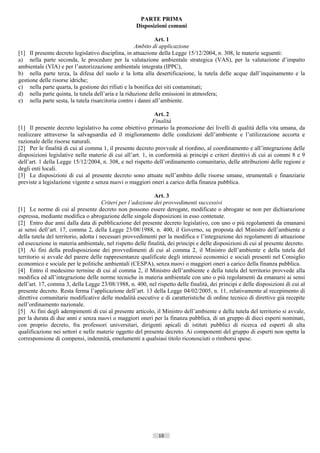 PARTE PRIMA
                                                    Disposizioni comuni

                                                             Art. 1
                                                    Ambito di applicazione
[1] Il presente decreto legislativo disciplina, in attuazione della Legge 15/12/2004, n. 308, le materie seguenti:
a) nella parte seconda, le procedure per la valutazione ambientale strategica (VAS), per la valutazione d’impatto
ambientale (VIA) e per l’autorizzazione ambientale integrata (IPPC),
b) nella parte terza, la difesa del suolo e la lotta alla desertificazione, la tutela delle acque dall’inquinamento e la
gestione delle risorse idriche;
c) nella parte quarta, la gestione dei rifiuti e la bonifica dei siti contaminati;
d) nella parte quinta, la tutela dell’aria e la riduzione delle emissioni in atmosfera;
e) nella parte sesta, la tutela risarcitoria contro i danni all’ambiente.

                                                             Art. 2
                                                            Finalità
[1] Il presente decreto legislativo ha come obiettivo primario la promozione dei livelli di qualità della vita umana, da
realizzare attraverso la salvaguardia ed il miglioramento delle condizioni dell’ambiente e l’utilizzazione accorta e
razionale delle risorse naturali.
[2] Per le finalità di cui al comma 1, il presente decreto provvede al riordino, al coordinamento e all’integrazione delle
disposizioni legislative nelle materie di cui all’art. 1, in conformità ai principi e criteri direttivi di cui ai commi 8 e 9
dell’art. 1 della Legge 15/12/2004, n. 308, e nel rispetto dell’ordinamento comunitario, delle attribuzioni delle regioni e
degli enti locali.
[3] Le disposizioni di cui al presente decreto sono attuate nell’ambito delle risorse umane, strumentali e finanziarie
previste a legislazione vigente e senza nuovi o maggiori oneri a carico della finanza pubblica.

                                                              Art. 3
                                       Criteri per l’adozione dei provvedimenti successivi
[1] Le norme di cui al presente decreto non possono essere derogate, modificate o abrogate se non per dichiarazione
espressa, mediante modifica o abrogazione delle singole disposizioni in esso contenute.
[2] Entro due anni dalla data di pubblicazione del presente decreto legislativo, con uno o più regolamenti da emanarsi
ai sensi dell’art. 17, comma 2, della Legge 23/08/1988, n. 400, il Governo, su proposta del Ministro dell’ambiente e
della tutela del territorio, adotta i necessari provvedimenti per la modifica e l’integrazione dei regolamenti di attuazione
ed esecuzione in materia ambientale, nel rispetto delle finalità, dei principi e delle disposizioni di cui al presente decreto.
[3] Ai fini della predisposizione dei provvedimenti di cui al comma 2, il Ministro dell’ambiente e della tutela del
territorio si avvale del parere delle rappresentanze qualificate degli interessi economici e sociali presenti nel Consiglio
economico e sociale per le politiche ambientali (CESPA), senza nuovi o maggiori oneri a carico della finanza pubblica.
[4] Entro il medesimo termine di cui al comma 2, il Ministro dell’ambiente e della tutela del territorio provvede alla
modifica ed all’integrazione delle norme tecniche in materia ambientale con uno o più regolamenti da emanarsi ai sensi
dell’art. 17, comma 3, della Legge 23/08/1988, n. 400, nel rispetto delle finalità, dei principi e delle disposizioni di cui al
presente decreto. Resta ferma l’applicazione dell’art. 13 della Legge 04/02/2005, n. 11, relativamente al recepimento di
direttive comunitarie modificative delle modalità esecutive e di caratteristiche di ordine tecnico di direttive già recepite
nell’ordinamento nazionale.
[5] Ai fini degli adempimenti di cui al presente articolo, il Ministro dell’ambiente e della tutela del territorio si avvale,
per la durata di due anni e senza nuovi o maggiori oneri per la finanza pubblica, di un gruppo di dieci esperti nominati,
con proprio decreto, fra professori universitari, dirigenti apicali di istituti pubblici di ricerca ed esperti di alta
qualificazione nei settori e nelle materie oggetto del presente decreto. Ai componenti del gruppo di esperti non spetta la
corresponsione di compensi, indennità, emolumenti a qualsiasi titolo riconosciuti o rimborsi spese.




                                                              10                      ((c) Datatronics Sistemi S.n.c. - Brescia
 