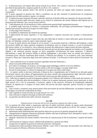 o) la determinazione, nel rispetto delle norme tecniche di cui all’art. 195, comma 2, lettera a), di disposizioni speciali
per rifiuti di tipo particolare, comprese quelle di cui all’art. 225, comma 6;
p) i requisiti tecnici generali relativi alle attività di gestione dei rifiuti nel rispetto della normativa nazionale e
comunitaria.
[4] Il piano regionale di gestione dei rifiuti è coordinato con gli altri strumenti di pianificazione di competenza
regionale previsti dalla normativa vigente, ove adottati.
[5] Costituiscono parte integrante del piano regionale i piani per la bonifica delle aree inquinate che devono prevedere:
a) l’ordine di priorità degli interventi, basato su un criterio di valutazione del rischio elaborato dall’Agenzia per la
protezione dell’ambiente e per i servizi tecnici (APAT);
b) l’individuazione dei siti da bonificare e delle caratteristiche generali degli inquinamenti presenti;
c) le modalità degli interventi di bonifica e risanamento ambientale, che privilegino prioritariamente l’impiego di
materiali provenienti da attività di recupero di rifiuti urbani;
d) la stima degli oneri finanziari;
e) le modalità di smaltimento dei materiali da asportare.
[6] L’approvazione del piano regionale o il suo adeguamento è requisito necessario per accedere ai finanziamenti
nazionali.
[7] La regione approva o adegua il piano entro due anni dalla data di entrata in vigore della parte quarta del presente
decreto; nel frattempo, restano in vigore i piani regionali vigenti.
[8] In caso di inutile decorso del termine di cui al comma 7 e di accertata inattività, il Ministro dell’ambiente e tutela
del territorio diffida gli organi regionali competenti ad adempiere entro un congruo termine e, in caso di protrazione
dell’inerzia, adotta, in via sostitutiva, i provvedimenti necessari alla elaborazione e approvazione del piano regionale.
[9] Qualora le autorità competenti non realizzino gli interventi previsti dal piano regionale nei termini e con le modalità
stabiliti e tali omissioni possano arrecare un grave pregiudizio all’attuazione del piano medesimo, il Ministro
dell’ambiente e tutela del territorio diffida le autorità inadempienti a provvedere entro un termine non inferiore a
centottanta giorni. Decorso inutilmente detto termine, il Ministro può adottare, in via sostitutiva, tutti i provvedimenti
necessari e idonei per l’attuazione degli interventi contenuti nel piano. A tal fine può avvalersi anche di commissari “ad
acta”.
[10] I provvedimenti di cui al comma 9 possono riguardare interventi finalizzati a:
a) attuare la raccolta differenziata dei rifiuti;
b) provvedere al reimpiego, al recupero e al riciclaggio degli imballaggi conferiti al servizio pubblico;
c) favorire operazioni di trattamento dei rifiuti urbani ai fini del riciclaggio e recupero degli stessi;
d) favorire la realizzazione e l’utilizzo di impianti per il recupero dei rifiuti solidi urbani.
[11] Le regioni, sentite le province interessate, d’intesa tra loro o singolarmente, per le finalità di cui alla parte quarta
del presente decreto provvedono all’aggiornamento del piano nonché alla programmazione degli interventi attuativi
occorrenti in conformità alle procedure e nei limiti delle risorse previste dalla normativa vigente.
[12] Sulla base di appositi accordi di programma stipulati con il Ministro dell’ambiente e della tutela del territorio, di
concerto con il Ministro delle attività produttive, d’intesa con la regione interessata, possono essere autorizzati, ai sensi
degli articoli 214 e 216, la costruzione e l’esercizio, oppure il solo esercizio, all’interno di insediamenti industriali
esistenti, di impianti per il recupero di rifiuti urbani non previsti dal piano regionale, qualora ricorrano le seguenti
condizioni:
a) siano riciclati e recuperati come materia prima rifiuti provenienti da raccolta differenziata, sia prodotto compost da
rifiuti oppure sia utilizzato combustibile da rifiuti;
b) siano rispettate le norme tecniche di cui agli articoli 214 e 216;
c) siano utilizzate le migliori tecnologie di tutela dell’ambiente;
d) sia garantita una diminuzione delle emissioni inquinanti.

                                                          Art. 200
                       Organizzazione territoriale del servizio di gestione integrata dei rifiuti urbani
[1] La gestione dei rifiuti urbani è organizzata sulla base di ambiti territoriali ottimali, di seguito anche denominati
ATO, delimitati dal piano regionale di cui all’art. 199, nel rispetto delle linee guida di cui all’art. 195, comma 1, lettere
m), n) ed o), e secondo i seguenti criteri:
a) superamento della frammentazione delle gestioni attraverso un servizio di gestione integrata dei rifiuti;
b) conseguimento di adeguate dimensioni gestionali, definite sulla base di parametri fisici, demografici, tecnici e sulla
base delle ripartizioni politico-amministrative;
c) adeguata valutazione del sistema stradale e ferroviario di comunicazione al fine di ottimizzare i trasporti all’interno
dell’ATO;
d) valorizzazione di esigenze comuni e affinità nella produzione e gestione dei rifiuti;
e) ricognizione di impianti di gestione di rifiuti già realizzati e funzionanti;
f) considerazione delle precedenti delimitazioni affinché i nuovi ATO si discostino dai precedenti solo sulla base di
motivate esigenze di efficacia, efficienza ed economicità.

                                                            100                      ((c) Datatronics Sistemi S.n.c. - Brescia
 