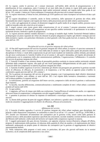 [2] Le regioni, sentite le province ed i comuni interessati, nell’ambito delle attività di programmazione e di
pianificazione di loro competenza, entro il termine di sei mesi dalla data di entrata in vigore della parte quarta del
presente decreto, provvedono alla delimitazione degli ambiti territoriali ottimali, nel rispetto delle linee guida di cui
all’art. 195, comma 1, lettera m). Il provvedimento è comunicato alle province ed ai comuni interessati.
[3] Le regioni interessate, d’intesa tra loro, delimitano gli ATO qualora essi siano ricompresi nel territorio di due o più
regioni.
[4] Le regioni disciplinano il controllo, anche in forma sostitutiva, delle operazioni di gestione dei rifiuti, della
funzionalità dei relativi impianti e del rispetto dei limiti e delle prescrizioni previsti dalle relative autorizzazioni.
[5] Le città o gli agglomerati di comuni, di dimensioni maggiori di quelle medie di un singolo ambito, possono essere
suddivisi tenendo conto dei criteri di cui al comma 1.
[6] I singoli comuni entro trenta giorni dalla comunicazione di cui al comma 2 possono presentare motivate e
documentate richieste di modifica all’assegnazione ad uno specifico ambito territoriale e di spostamento in un ambito
territoriale diverso, limitrofo a quello di assegnazione.
[7] Le regioni possono adottare modelli alternativi o in deroga al modello degli Ambiti Territoriali Ottimali laddove
predispongano un piano regionale dei rifiuti che dimostri la propria adeguatezza rispetto agli obiettivi strategici previsti
dalla normativa vigente, con particolare riferimento ai criteri generali e alle linee guida riservati, in materia, allo Stato ai
sensi dell’art. 195.

                                                           Art. 201
                                Disciplina del servizio di gestione integrata dei rifiuti urbani
[1] Al fine dell’organizzazione del servizio di gestione integrata dei rifiuti urbani, le regioni e le province autonome di
Trento e di Bolzano, entro il termine di sei mesi dalla data di entrata in vigore della parte quarta del presente decreto,
disciplinano le forme e i modi della cooperazione tra gli enti locali ricadenti nel medesimo ambito ottimale, prevedendo
che gli stessi costituiscano le Autorità d’ambito di cui al comma 2, alle quali è demandata, nel rispetto del principio di
coordinamento con le competenze delle altre amministrazioni pubbliche, l’organizzazione, l’affidamento e il controllo
del servizio di gestione integrata dei rifiuti.
[2] L’Autorità d’ambito è una struttura dotata di personalità giuridica costituita in ciascun ambito territoriale ottimale
delimitato dalla competente regione, alla quale gli enti locali partecipano obbligatoriamente ed alla quale è trasferito
l’esercizio delle loro competenze in materia di gestione integrata dei rifiuti.
[3] L’Autorità d’ambito organizza il servizio e determina gli obiettivi da perseguire per garantirne la gestione secondo
criteri di efficienza, di efficacia, di economicità e di trasparenza; a tal fine adotta un apposito piano d’ambito in
conformità a quanto previsto dall’art. 203, comma 3.
[4] Per la gestione ed erogazione del servizio di gestione integrata e per il perseguimento degli obiettivi determinati
dall’Autorità d’ambito, sono affidate, ai sensi dell’art. 202 e nel rispetto della normativa comunitaria e nazionale
sull’evidenza pubblica, le seguenti attività:
a) la realizzazione, gestione ed erogazione dell’intero servizio, comprensivo delle attività di gestione e realizzazione
degli impianti;
b) la raccolta, raccolta differenziata, commercializzazione e smaltimento completo di tutti i rifiuti urbani e assimilati
prodotti all’interno dell’ATO.
[5] In ogni ambito:
a) è raggiunta, nell’arco di cinque anni dalla sua costituzione, l’autosufficienza di smaltimento anche, ove opportuno,
attraverso forme di cooperazione e collegamento con altri soggetti pubblici e privati;
b) è garantita la presenza di almeno un impianto di trattamento a tecnologia complessa, compresa una discarica di
servizio.
[6] La durata della gestione da parte dei soggetti affidatari, non inferiore a quindici anni, è disciplinata dalle regioni in
modo da consentire il raggiungimento di obiettivi di efficienza, efficacia ed economicità.

                                                           Art. 202
                                                   Affidamento del servizio
[1] L’Autorità d’ambito aggiudica il servizio di gestione integrata dei rifiuti urbani mediante gara disciplinata dai
principi e dalle disposizioni comunitarie, in conformità ai criteri di cui all’art. 113, comma 7, del D.Lgs. 18/08/2000, n.
267, nonché con riferimento all’ammontare del corrispettivo per la gestione svolta, tenuto conto delle garanzie di
carattere tecnico e delle precedenti esperienze specifiche dei concorrenti, secondo modalità e termini definiti con decreto
dal Ministro dell’ambiente e della tutela del territorio nel rispetto delle competenze regionali in materia.
[2] I soggetti partecipanti alla gara devono formulare, con apposita relazione tecnico-illustrativa allegata all’offerta,
proposte di miglioramento della gestione, di riduzione delle quantità di rifiuti da smaltire e di miglioramento dei fattori
ambientali, proponendo un proprio piano di riduzione dei corrispettivi per la gestione al raggiungimento di obiettivi
autonomamente definiti.
[3] Nella valutazione delle proposte si terrà conto, in particolare, del peso che graverà sull’utente sia in termini
economici, sia di complessità delle operazioni a suo carico.

                                                             101                       ((c) Datatronics Sistemi S.n.c. - Brescia
 