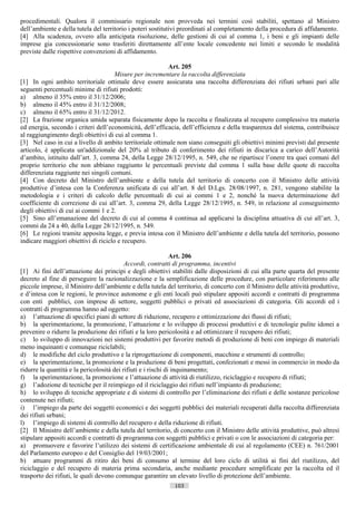 procedimentali. Qualora il commissario regionale non provveda nei termini così stabiliti, spettano al Ministro
dell’ambiente e della tutela del territorio i poteri sostitutivi preordinati al completamento della procedura di affidamento.
[4] Alla scadenza, ovvero alla anticipata risoluzione, delle gestioni di cui al comma 1, i beni e gli impianti delle
imprese gia concessionarie sono trasferiti direttamente all’ente locale concedente nei limiti e secondo le modalità
previste dalle rispettive convenzioni di affidamento.

                                                          Art. 205
                                      Misure per incrementare la raccolta differenziata
[1] In ogni ambito territoriale ottimale deve essere assicurata una raccolta differenziata dei rifiuti urbani pari alle
seguenti percentuali minime di rifiuti prodotti:
a) almeno il 35% entro il 31/12/2006;
b) almeno il 45% entro il 31/12/2008;
c) almeno il 65% entro il 31/12/2012.
[2] La frazione organica umida separata fisicamente dopo la raccolta e finalizzata al recupero complessivo tra materia
ed energia, secondo i criteri dell’economicità, dell’efficacia, dell’efficienza e della trasparenza del sistema, contribuisce
al raggiungimento degli obiettivi di cui al comma 1.
[3] Nel caso in cui a livello di ambito territoriale ottimale non siano conseguiti gli obiettivi minimi previsti dal presente
articolo, è applicata un'addizionale del 20% al tributo di conferimento dei rifiuti in discarica a carico dell’Autorità
d’ambito, istituito dall’art. 3, comma 24, della Legge 28/12/1995, n. 549, che ne ripartisce l’onere tra quei comuni del
proprio territorio che non abbiano raggiunto le percentuali previste dal comma 1 sulla base delle quote di raccolta
differenziata raggiunte nei singoli comuni.
[4] Con decreto del Ministro dell’ambiente e della tutela del territorio di concerto con il Ministro delle attività
produttive d’intesa con la Conferenza unificata di cui all’art. 8 del D.Lgs. 28/08/1997, n. 281, vengono stabilite la
metodologia e i criteri di calcolo delle percentuali di cui ai commi 1 e 2, nonché la nuova determinazione del
coefficiente di correzione di cui all’art. 3, comma 29, della Legge 28/12/1995, n. 549, in relazione al conseguimento
degli obiettivi di cui ai commi 1 e 2.
[5] Sino all’emanazione del decreto di cui al comma 4 continua ad applicarsi la disciplina attuativa di cui all’art. 3,
commi da 24 a 40, della Legge 28/12/1995, n. 549.
[6] Le regioni tramite apposita legge, e previa intesa con il Ministro dell’ambiente e della tutela del territorio, possono
indicare maggiori obiettivi di riciclo e recupero.

                                                               Art. 206
                                           Accordi, contratti di programma, incentivi
[1] Ai fini dell’attuazione dei principi e degli obiettivi stabiliti dalle disposizioni di cui alla parte quarta del presente
decreto al fine di perseguire la razionalizzazione e la semplificazione delle procedure, con particolare riferimento alle
piccole imprese, il Ministro dell’ambiente e della tutela del territorio, di concerto con il Ministro delle attività produttive,
e d’intesa con le regioni, le province autonome e gli enti locali può stipulare appositi accordi e contratti di programma
con enti pubblici, con imprese di settore, soggetti pubblici o privati ed associazioni di categoria. Gli accordi ed i
contratti di programma hanno ad oggetto:
a) l’attuazione di specifici piani di settore di riduzione, recupero e ottimizzazione dei flussi di rifiuti;
b) la sperimentazione, la promozione, l’attuazione e lo sviluppo di processi produttivi e di tecnologie pulite idonei a
prevenire o ridurre la produzione dei rifiuti e la loro pericolosità e ad ottimizzare il recupero dei rifiuti;
c) lo sviluppo di innovazioni nei sistemi produttivi per favorire metodi di produzione di beni con impiego di materiali
meno inquinanti e comunque riciclabili;
d) le modifiche del ciclo produttivo e la riprogettazione di componenti, macchine e strumenti di controllo;
e) la sperimentazione, la promozione e la produzione di beni progettati, confezionati e messi in commercio in modo da
ridurre la quantità e la pericolosità dei rifiuti e i rischi di inquinamento;
f) la sperimentazione, la promozione e l’attuazione di attività di riutilizzo, riciclaggio e recupero di rifiuti;
g) l’adozione di tecniche per il reimpiego ed il riciclaggio dei rifiuti nell’impianto di produzione;
h) lo sviluppo di tecniche appropriate e di sistemi di controllo per l’eliminazione dei rifiuti e delle sostanze pericolose
contenute nei rifiuti;
i) l’impiego da parte dei soggetti economici e dei soggetti pubblici dei materiali recuperati dalla raccolta differenziata
dei rifiuti urbani;
l) l’impiego di sistemi di controllo del recupero e della riduzione di rifiuti.
[2] Il Ministro dell’ambiente e della tutela del territorio, di concerto con il Ministro delle attività produttive, può altresì
stipulare appositi accordi e contratti di programma con soggetti pubblici e privati o con le associazioni di categoria per:
a) promuovere e favorire l’utilizzo dei sistemi di certificazione ambientale di cui al regolamento (CEE) n. 761/2001
del Parlamento europeo e del Consiglio del 19/03/2001;
b) attuare programmi di ritiro dei beni di consumo al termine del loro ciclo di utilità ai fini del riutilizzo, del
riciclaggio e del recupero di materia prima secondaria, anche mediante procedure semplificate per la raccolta ed il
trasporto dei rifiuti, le quali devono comunque garantire un elevato livello di protezione dell’ambiente.
                                                             103                       ((c) Datatronics Sistemi S.n.c. - Brescia
 